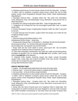 PENYEJUK JIWA PENAWAR QALBU

4. Hadiahkan pahala bacaan tersebut kepada sekelian Arwah Para Masyaikh: - [Ucapkan,
“Ya Allah! Telah ku hadiahkan seumpama pahala bacaan Fatihah dan Qul Hu Allah
kepada sekelian Arwah Muqaddasah Masyaikh Kibaar Silsilah 'Aliyah Naqshbandiyah
Mujaddidiyah”]
5. Bayangkan hadirnya Maut: - [Ucapkan dalam hati, "Aku sudah mati, dimandikan
orang, dikapankan orang, disembahyangkan orang, dihantarkan orang jenazah aku ke
dalam liang lahad”]
6. Khayalkan hati sedang mengucapkan Allah Allah… tanpa menggerakkan lidah.
7. Tawajjuhkan diri terhadap hati dan hati bertawajjuh kepada Allah Taala. Ini adalah
Wuquf Qalbi.
8. Sentiasa Muraqabah dengan mengkhayalkan limpahan Faidhz dari Allah Ta’ala jatuh
ke hati kita.
9. Sesudah beberapa lama kemudian, ucapkan dalam hati dengan rasa rendah diri dan
mengharap dengan ucapan
Baz Gasht : -
• “Ilahi Anta Maqsudi Wa Ridhoka Matlubi, A’tini
Mahabbataka Wa Ma’rifataka” - [Arab] atau,
• “Khudawanda! Maqsudi Man Tui Wa Ridhoi Tu, Mahabbat Wa Ma'rifati Khud Badih” -
[Parsi] yang bermaksud, “Ya Tuhanku! Maksudku hanyalah Engkau
dan Keredhaan Mu, Kurniakanlah Cinta dan Ma'rifatMu”
• Wuquf Qalbi dan Baz Gasht adalah di antara syarat-syarat Zikir. Jika berwudhuk
sangatlah besar faedahnya namun ia bukanlah syarat.
10. Pada waktu kelapangan samada dalam satu majlis atau majlis yang berbilang-bilang,
hendaklah mengerjakan zikir ini sebanyak 24 ribu kali sehari semalam, lebih kurang
dalam 2 setengah jam untuk dilakukan.
11. Begitulah ketika berjalan, berbaring, bangun dan duduk, samada berwudhuk
ataupun tidak, setiap waktu dan keadaan hendaklah tetap tekun berzikir sehinggalah
amalan zikir itu menjadi sifat yang lazim bagi hati.
Semoga Allah Memberikan Taufiq.

KAIFIYAT ZIKIR NAFI ITSBAT
1. Istighfar - 25x [Astaghfirullaha Robbi Ming Kulli Zanbin Wa Atubu Ilaihi]
2. Alhamdu Syarif - 1x [Surah Al-Fatihah dengan A’uzubillah dan Bismillah]
3. Qul Huwa Allah - 3x [Surah Al-Ikhlas dengan Bismillah]
4. Hadiahkan pahala bacaan tersebut kepada sekelian Arwah Para Masyaikh: - [Ucapkan,
“Ya Allah! Telah ku hadiahkan seumpama pahala bacaan Fatihah dan Qul Hu Allah
kepada sekelian Arwah Muqaddasah Masyaikh Kibaar Silsilah 'Aliyah Naqshbandiyah
Mujaddidiyah”]
5. Bayangkan hadirnya Maut: - [Ucapkan dalam hati, "Aku sudah mati, dimandikan
orang, dikapankan orang, disembahyangkan orang, dihantarkan orang jenazah aku ke
dalam liang lahad”]
6. Buang nafas dan tahan di bawah pusat serta tongkatkan lidah ke langit-langit. Hati
mengucapkan LA sambil menariknya dari pusat hinggalah ke otak dan ketika menyebut
lafaz ILAHA hendaklah membawanya ke arah bahu kanan dan ketika menyebut lafaz
ABR (Ya Allah Ya Salam kami kembali kepadaMU kembali kepadaMu kembali kepadaMU)         37
 