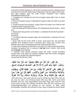 PENYEJUK JIWA PENAWAR QALBU

ILLA ALLAH hendaklah dipalukan ke hati dengan merasakan kesannya terhadap kesemua
Lataif Alam Amar dan Alam Khalaq tanpa menggerakkan lidah dan anggota tubuh badan.
Zikir dalam bilangan ganjil dan ketika hendak melepaskan nafas ucapkan
MUHAMMADUR RASULULLAH.
7. Tawajjuhkan diri terhadap hati dan hati bertawajjuh kepada Allah Taala. Ini adalah
Wuquf Qalbi.
8. Sentiasa Muraqabah dengan mengkhayalkan limpahan Faidhz dari Allah Ta’ala jatuh
ke hati kita.
9. Sesudah beberapa lama kemudian, ucapkan dalam hati dengan rasa rendah diri dan
mengharap dengan ucapan Baz Gasht : -
• “Ilahi Anta Maqsudi Wa Ridhoka Matlubi, A’tini Mahabbataka Wa Ma’rifataka” - [Arab]
atau,
• “Khudawanda! Maqsudi Man Tui Wa Ridhoi Tu, Mahabbat Wa Ma'rifati Khud Badih” -
[Parsi] yang
bermaksud,
• “Ya Tuhanku! Maksudku hanyalah Engkau dan KeredhaanMu, Kurniakanlah Cinta dan
Ma'rifat Mu”
• Wuquf Qalbi dan Baz Gasht adalah di antara syarat-syarat Zikir. Jika berwudhuk
sangatlah besar faedahnya namun ia bukanlah syarat. Begitu juga menahan nafas
bukanlah syarat namun mengandungi rahsia dan faedah yang amat besar.
10. Pada waktu kelapangan samada dalam satu majlis atau majlis yang berbilang-bilang,
hendaklah mengerjakan zikir ini sebanyak 2 ribu kali sehari semalam, lebih kurang
dalam dua jam untuk dilakukan.
11. Begitulah ketika berjalan, berbaring, bangun dan duduk, samada berwudhuk
ataupun tidak, setiap waktu dan keadaan hendaklah tetap tekun berzikir sehinggalah
amalan zikir itu menjadi sifat yang lazim bagi hati.
Semoga Allah Memberikan Taufiq.




“Allah Maha besar, Allah lebih mulia dari seluruh makhluk-Nya, Allah lebih mulia dari
apa yang aku takuti, aku berindung kepada Allah yang tiada Tuhan yang berhak
disembah selain Dia, Yang mengendalikan tujuh langit hingga tidak runtuh ke bumi
kecuali denga izin-Nya dari kejahatan hamba-Mu fulan dan bala tentaranya serta
pendukungpendukungnya dari golongan jin dan manusia. Ya Allah, jadilah
pendampingku terjauhkan dari keburukan mereka, pujian terhadap-Mu amatlah agung,

ABR (Ya Allah Ya Salam kami kembali kepadaMU kembali kepadaMu kembali kepadaMU)         38
 