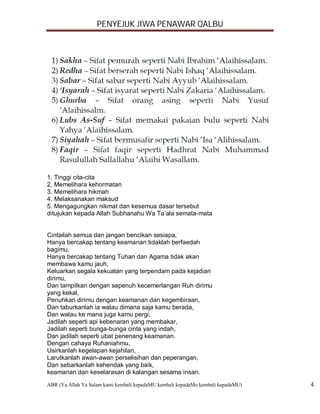 PENYEJUK JIWA PENAWAR QALBU




1. Tinggi cita-cita
2. Memelihara kehormatan
3. Memelihara hikmah
4. Melaksanakan maksud
5. Mengagungkan nikmat dan kesemua dasar tersebut
ditujukan kepada Allah Subhanahu Wa Ta’ala semata-mata


Cintailah semua dan jangan bencikan sesiapa,
Hanya bercakap tentang keamanan tidaklah berfaedah
bagimu,
Hanya bercakap tentang Tuhan dan Agama tidak akan
membawa kamu jauh,
Keluarkan segala kekuatan yang terpendam pada kejadian
dirimu,
Dan tampilkan dengan sepenuh kecemerlangan Ruh dirimu
yang kekal,
Penuhkan dirimu dengan keamanan dan kegembiraan,
Dan taburkanlah ia walau dimana saja kamu berada,
Dan walau ke mana juga kamu pergi,
Jadilah seperti api kebenaran yang membakar,
Jadilah seperti bunga-bunga cinta yang indah,
Dan jadilah seperti ubat penenang keamanan.
Dengan cahaya Ruhaniahmu,
Usirkanlah kegelapan kejahilan,
Larutkanlah awan-awan perselisihan dan peperangan,
Dan sebarkanlah kehendak yang baik,
keamanan dan keselarasan di kalangan sesama insan.
ABR (Ya Allah Ya Salam kami kembali kepadaMU kembali kepadaMu kembali kepadaMU)   4
 