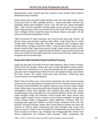 PENYEJUK JIWA PENAWAR QALBU

dipantulkannya, maka mustahil bagi alam eksistensi untuk menjadi lebih sempurna
daripada apa yang senyatanya.

Ketika perilaku alam yang lebih tinggi bukanlah untuk alam yang lebih rendah, orang-
orang yang masuk ke dalam golongan pertama – yang berada dalam kekuatan dan
keagungan ilahiah yang melingkupi mereka, sinar sifat Ilahi dan cahaya keberadaan
Allah – tidak menaruh kepedulian terhadap segala sesuatu yang lain; mereka bahkan
tidak mempunyai daya untuk memerhatikan diri mereka sendiri. Mereka adalah cahaya
murni, sehingga mereka mengetahui yang tersembunyi maupun yang nyata. Tak ada
yang tersembunyi dari pengetahuan mereka.

“Allah tersembunyi di dalam kekuasaan dan eksistensi-Nya yang tidak terbatas. Dia
laksana cahaya yang membuat segalanya dapat dilihat, tetapi Cahaya-Nya itu sendiri
menjadi hijab terhadap Cahaya-Nya. Yang tidak mempunyai batas tampaknya tidak
memiliki bentuk, sehingga menjadi tak terlihat. Tetapi Dia nyata dalam segala sesuatu:
apa pun yang kita lihat, segala suara yang kita dengar, segala sesuatu yang kita sentuh,
segala sesuatu yang kita rasa. Segala hal yang kita fikirkan, segala sesuatu yang berada
di luar dan di dalam diri kita adalah bukan Dia, namun berasal dari-Nya. Segala sesuatu
merupakan bukti keberadaan-Nya.”

Dengan Nama Allah Yang Maha Pengasih Lagi Maha Penyayang

Segala puji bagi Allah Yang Maha Pemurah, Maha Bijaksana, Maha Pemberi Petunjuk,
Pemberi Iman dan Harapan. Salawat dan salam semoga dilimpahkan kepada kekasih-
Nya, Nabi Ummi. Muhammad s.a.w. yang telah disucikan-Nya dari segala pengetahuan
yang palsu demi mengajarkannya kebenaran murni, dan kepada keluarga, para sahabat
dan kaum Anshar, dan kepada orang-orang yang dicintainya, orang-orang yang
mencintai, patuh, dan mengikuti jejaknya.

Wahai Tuhan Pemelihara kami, kami beriman kepada-Mu dan kami beriman kepada
kebenaran para rasul yang Engkau utus kepada kami. Kami mengetahui bahwa yang suci
di kalangan hamba-hambaMu dan tingkatan spiritual yang mencapai cahaya dengan
cahaya, bahkan juga orang-orang bodoh yang terkadang ingin mencapai cahaya, seraya
meninggalkan cahaya demi kegelapan dan mengikuti jalan gelap menuju cahaya,
menjadi pelajaran bagi orang bijak dan menerangi pemahaman mereka, dan menjadi
sebab ketinggian derajat dan kedekatan mereka kepada Allah. Angin spiritual yang
Engkau tiupkan kepada mereka membawa mereka kepada kedudukan tertinggi yang
mereka kerjakan adalah mengagungkan Cahaya Wajah-Mu, membawa kitab suci,
berpegang pada sayap para malaikat, memeluk cahaya, membawa mereka naik, dan
berharap mencapai kedekatan dengan Allah melalui bantuan keadaan luar biasa dan
istimewa ini. Mereka adalah orang-orang yang telah mencapai surga seraya tetap
berada di dunia ini. Wahai Tuhan Yang Maha Esa, bangkitkanlah jiwa yang terkubur di
dalam peraduan keterlenaan agar mengingat dan mengagungkan-Mu. Berikan kami
karunia pengetahuan dan kesabaran yang seutuhnya. Sebab, pengetahuan dan
ABR (Ya Allah Ya Salam kami kembali kepadaMU kembali kepadaMu kembali kepadaMU)            40
 