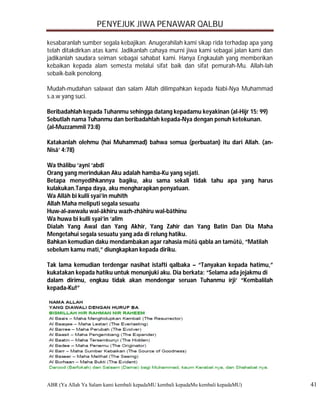 PENYEJUK JIWA PENAWAR QALBU

kesabaranlah sumber segala kebajikan. Anugerahilah kami sikap rida terhadap apa yang
telah ditakdirkan atas kami. Jadikanlah cahaya murni jiwa kami sebagai jalan kami dan
jadikanlah saudara seiman sebagai sahabat kami. Hanya Engkaulah yang memberikan
kebaikan kepada alam semesta melalui sifat baik dan sifat pemurah-Mu. Allah-lah
sebaik-baik penolong.

Mudah-mudahan salawat dan salam Allah dilimpahkan kepada Nabi-Nya Muhammad
s.a.w yang suci.

Beribadahlah kepada Tuhanmu sehingga datang kepadamu keyakinan (al-Hijr 15: 99)
Sebutlah nama Tuhanmu dan beribadahlah kepada-Nya dengan penuh ketekunan.
(al-Muzzammil 73:8)

Katakanlah olehmu (hai Muhammad) bahwa semua (perbuatan) itu dari Allah. (an-
Nisā’ 4:78)

Wa thālibu ‘aynī ‘abdī
Orang yang merindukan Aku adalah hamba-Ku yang sejati.
Betapa menyedihkannya bagiku, aku sama sekali tidak tahu apa yang harus
kulakukan.Tanpa daya, aku mengharapkan penyatuan.
Wa Allāh bi kulli syai’in muhīth
Allah Maha meliputi segala sesuatu
Huw-al-awwalu wal-ākhiru wazh-zhāhiru wal-bāthinu
Wa huwa bi kulli syai’in ‘alīm
Dialah Yang Awal dan Yang Akhir, Yang Zahir dan Yang Batin Dan Dia Maha
Mengetahui segala sesuatu yang ada di relung hatiku.
Bahkan kemudian daku mendambakan agar rahasia mūtū qabla an tamūtū, “Matilah
sebelum kamu mati,” diungkapkan kepada diriku.

Tak lama kemudian terdengar nasihat istafti qalbaka – “Tanyakan kepada hatimu,”
kukatakan kepada hatiku untuk menunjuki aku. Dia berkata: “Selama ada jejakmu di
dalam dirimu, engkau tidak akan mendengar seruan Tuhanmu irji‘ “Kembalilah
kepada-Ku!”




ABR (Ya Allah Ya Salam kami kembali kepadaMU kembali kepadaMu kembali kepadaMU)         41
 