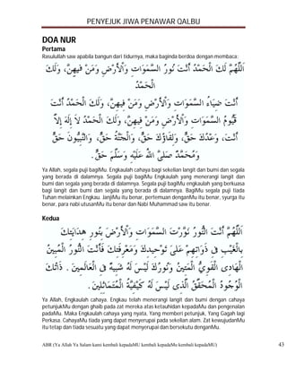 PENYEJUK JIWA PENAWAR QALBU

DOA NUR
Pertama
Rasulullah saw apabila bangun dari tidurnya, maka baginda berdoa dengan membaca:




Ya Allah, segala puji bagiMu. Engkaulah cahaya bagi sekelian langit dan bumi dan segala
yang berada di dalamnya. Segala puji bagiMu Engkaulah yang menerangi langit dan
bumi dan segala yang berada di dalamnya. Segala puji bagiMu engkaulah yang berkuasa
bagi langit dan bumi dan segala yang berada di dalamnya. BagiMu segala puji tiada
Tuhan melainkan Engkau. JanjiMu itu benar, pertemuan denganMu itu benar, syurga itu
benar, para nabi utusanMu itu benar dan Nabi Muhammad saw itu benar.

Kedua




Ya Allah, Engkaulah cahaya. Engkau telah menerangi langit dan bumi dengan cahaya
petunjukMu dengan ghaib pada zat mereka atas ketauhidan kepadaMu dan pengenalan
padaMu. Maka Engkaulah cahaya yang nyata, Yang memberi petunjuk, Yang Gagah lagi
Perkasa. CahayaMu tiada yang dapat menyerupai pada sekelian alam. Zat kewujudanMu
itu tetap dan tiada sesuatu yang dapat menyerupai dan bersekutu denganMu.


ABR (Ya Allah Ya Salam kami kembali kepadaMU kembali kepadaMu kembali kepadaMU)           43
 