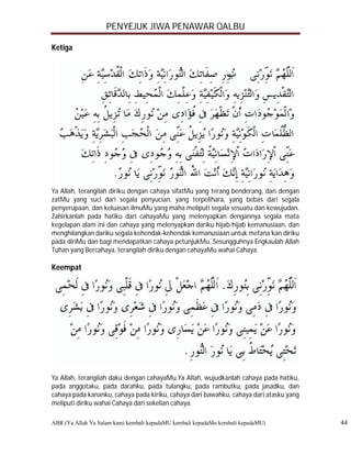 PENYEJUK JIWA PENAWAR QALBU

Ketiga




Ya Allah, terangilah diriku dengan cahaya sifatMu yang terang benderang, dan dengan
zatMu yang suci dari segala penyucian, yang terpelihara, yang bebas dari segala
penyerupaan, dan keluasan ilmuMu yang maha meliputi segala sesuatu dan kewujudan.
Zahirkanlah pada hatiku dari cahayaMu yang melenyapkan dengannya segala mata
kegelapan alam ini dan cahaya yang melenyapkan dariku hijab-hijab kemanusiaan, dan
menghilangkan dariku segala kehendak-kehendak kemanusiaan untuk mefana’kan diriku
pada diriMu dan bagi mendapatkan cahaya petunjukMu. Sesungguhnya Engkaulah Allah
Tuhan yang Bercahaya, terangilah diriku dengan cahayaMu wahai Cahaya.

Keempat




Ya Allah, terangilah daku dengan cahayaMu.Ya Allah, wujudkanlah cahaya pada hatiku,
pada anggotaku, pada darahku, pada tulangku, pada rambutku, pada jasadku, dan
cahaya pada kananku, cahaya pada kiriku, cahaya dari bawahku, cahaya dari atasku yang
meliputi diriku wahai Cahaya dari sekelian cahaya.

ABR (Ya Allah Ya Salam kami kembali kepadaMU kembali kepadaMu kembali kepadaMU)         44
 