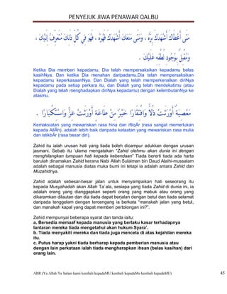 PENYEJUK JIWA PENAWAR QALBU




Ketika Dia memberi kepadamu, Dia telah mempersaksikan kepadamu belas
kasihNya. Dan ketika Dia menahan daripadamu,Dia telah mempersaksikan
kepadamu keperkasaanNya. Dan Dialah yang telah memperkenalkan diriNya
kepadamu pada setiap perkara itu, dan Dialah yang telah mendekatimu (atau
Dialah yang telah menghadapkan diriNya kepadamu) dengan kelembutanNya ke
atasmu.




Kemaksiatan yang mewariskan rasa hina dan iftiqÁr (rasa sangat memerlukan
kepada AllÁh), adalah lebih baik daripada ketaatan yang mewariskan rasa mulia
dan istikbÁr (rasa besar diri).

Zahid itu ialah urusan hati yang tiada boleh dicampur adukkan dengan urusan
jasmani. Sebab itu ‘ulama mengatakan “Zahid olehmu akan dunia ini dengan
menghilangkan tumpuan hati kepada kebendaan” Tiada bererti tiada ada harta
barulah dinamakan Zahid kerana Nabi Allah Sulaiman bin Daud Alaihi-mussalam
adalah sebagai manusia diatas muka bumi ini tetapi ia adalah antara Zahid dan
Muzahidnya.

Zahid adalah sebesar-besar jalan untuk menyampaikan hati seseorang itu
kepada Musyahadah akan Allah Ta`ala, sesiapa yang tiada Zahid di dunia ini, ia
adalah orang yang dianggapkan seperti orang yang mabuk atau orang yang
dikaramkan dilautan dan dia tiada dapat berjalan dengan betul dan tiada selamat
daripada tenggelam dengan tercengang ia berkata “manakah jalan yang betul,
dan manakah kapal yang dapat memberi pertolongan ini?”.

Zahid mempunyai beberapa syarat dan tanda iaitu:
a. Bersedia memaaf kepada manusia yang berlaku kasar terhadapnya
lantaran mereka tiada mengetahui akan hukum Syara’.
b. Tiada menyakiti mereka dan tiada juga mencela di atas kejahilan mereka
itu.
c. Putus harap yakni tiada berharap kepada pemberian manusia atau
dengan lain perkataan ialah tiada mengharapkan ihsan (belas kasihan) dari
orang lain.



ABR (Ya Allah Ya Salam kami kembali kepadaMU kembali kepadaMu kembali kepadaMU)   45
 