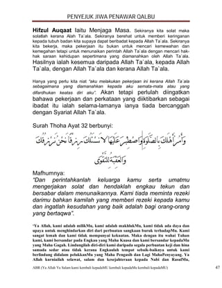 PENYEJUK JIWA PENAWAR QALBU

Hifzul Auqaat Iaitu Menjaga Masa.                Sekiranya kita solat maka
solatlah kerana Alah Ta`ala. Sekiranya berehat untuk memberi keringanan
kepada tubuh badan kita supaya dapat beribadat kepada Allah Ta`ala. Sekiranya
kita bekerja, maka pekerjaan itu bukan untuk mencari kemewahan dan
kemegahan tetapi untuk menunaikan perintah Allah Ta`ala dengan mencari hak-
hak saraan kehidupan sepertimana yang diamanahkan oleh Allah Ta`ala.
Hasilnya ialah kesemua daripada Allah Ta`ala, kepada Allah
Ta`ala, dengan Allah Ta`ala dan kerana Allah Ta`ala.

Hanya yang perlu kita niat “aku melakukan pekerjaan ini kerana Allah Ta`ala
sebagaimana yang diamanahkan kepada aku semata-mata atau yang
difardhukan keatas diri aku”. Akan tetapi perlulah diingatkan
bahawa pekerjaan dan perkataan yang diiktibarkan sebagai
ibadat itu ialah selama-lamanya ianya tiada bercanggah
dengan Syariat Allah Ta`ala.

Surah Thoha Ayat 32 berbunyi:




Mafhumnya:
“Dan perintahkanlah keluarga kamu serta umatmu
mengerjakan solat dan hendaklah engkau tekun dan
bersabar dalam menunaikannya. Kami tiada meminta rezeki
darimu bahkan kamilah yang memberi rezeki kepada kamu
dan ingatlah kesudahan yang baik adalah bagi orang-orang
yang bertaqwa”.

‘Ya Allah, kami adalah milikMu, kami adalah makhlukMu, kami tidak ada daya dan
upaya untuk menghindarkan diri dari perbuatan sangkaan buruk terhadapMu. Kami
sangat lemah dan kami tidak mempunyai kekuatan. Maka dengan itu wahai Tuhan
kami, kami bersandar pada Engkau yang Maha Kuasa dan kami bersandar kepadaMu
yang Maha Gagah. Lindungilah diri-diri kami daripada segala perbuatan keji dan hina
samada sedar atau tidak kerana Engkaulah tempat sebaik-baiknya untuk kami
berlindung didalam pelukkanMu yang Maha Pengasih dan Lagi MahaPenyayang. Ya
Allah kurniailah selawat, salam dan kesejahteraan kepada Nabi dan RasulMu,
ABR (Ya Allah Ya Salam kami kembali kepadaMU kembali kepadaMu kembali kepadaMU)       47
 