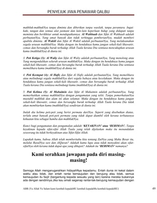 PENYEJUK JIWA PENAWAR QALBU


makhluk-makhukNya tanpa diminta dan diberikan tanpa wasilah, tanpa perantara. Ingat:
kaki, tangan dan semua alat jasmani dan lain-lain keperluan hidup yang didapati tanpa
meminta dan berikhtiar untuk mendapatkannya. Al Wahhaab dan Sifat Al Wahhaab adalah
perbuatanNya, Yang amat banyak dan tidak terhingga pemberianNya, mudah memberi
apabila diminta. Al Wakiil dan Sifat Al Wakiil adalah perbuatanNya, Yang melaksanakan
segala urusan makhlukNya. Maka dengan itu hendaknya kamu jangan sekali-kali khawatir,
cemas dan bersangka buruk terhadap Allah Taala kerana Dia sentiasa mencukupkan urusan
kamu (makhlukNya) di dunia ini.

3. Peti Ketiga (3): Al Waliy dan Sifat Al Waliy adalah perbuatanNya, Yang menolong atau
Yang mengendalikan seluruh urusan makhlukNya. Maka dengan itu hendaknya kamu jangan
sekali-kali khawatir, cemas dan bersangka buruk terhadap Allah Taala kerana Dia sentiasa
memelihara kamu (makhlukNya) di dunia ini.

4. Peti Keempat (4): Al Hafiz dan Sifat Al Hafiz adalah perbuatanNya, Yang memelihara
atau melindungi segala makhlukNya dari segala bahaya atau kecelakaan. Maka dengan itu
hendaknya kamu jangan sekali-kali khawatir, cemas dan bersangka buruk terhadap Allah
Taala kerana Dia sentiasa melindungi kamu (makhlukNya) di dunia ini.

5. Peti Kelima (5): Al Muhaimin dan Sifat Al Muhaimin adalah perbuatanNya, Yang
memerhatikan semua makhlukNya dengan pengamatan yang teliti. Tanpa pemerhatianNya
mustahil makhluk dan alam ini akan selamat. Maka dengan itu hendaknya kamu jangan
sekali-kali khawatir, cemas dan bersangka buruk terhadap Allah Taala kerana Dia tidak
akan membiarkan kamu (makhlukNya) sendirian di dunia ini.

Itulah dia kelima peti-peti yang berisi permata dariNya. Seperti yang disebutkan diatas,
terlalu amat banyak peti-peti permata yang tidak dapat diambil oleh kerana terbatasnya
kekuatan kita sebagai hamba dan makhlukNya.

Kunci bagi pengamatan dan pengamalan adalah ‘KEYAKINAN’ atau ‘BERIMAN’. Tanpa
keyakinan kepada sifat-sifat Allah Taala yang telah dijelaskan maka itu menandakan
seseorang itu tidak berkeyakinan atas Sifat-Sifat Allah.

Lupakah kamu, bahwa Allah telah memberitahu kita tentang ZatNya yang Maha Besar itu,
melalui RasulNya saw dan AlQuran? Adakah kamu lupa atau tidak menyakini akan sifat-
sifatNya oleh kerana tidak dapat apa yang dihajati? Adakah itu ‘BERIMAN’ namanya?

      Kami serahkan jawapan pada diri masing-
                      masing!
Semoga Allah menganugerahkan hidayahNya kepadamu. Entah dunia ini kekal dalam
waktu atau tidak, dan entah rantai kemaujudan dan berujung atau tidak, semua
kemaujudan itu faqîr (bergantung kepada sesuatu yang lain) karena mereka bukannya
ada dengan sendirinya.Jika kau amati segenap rantai-tak-berujung kemaujudan dengan

ABR (Ya Allah Ya Salam kami kembali kepadaMU kembali kepadaMu kembali kepadaMU)            49
 