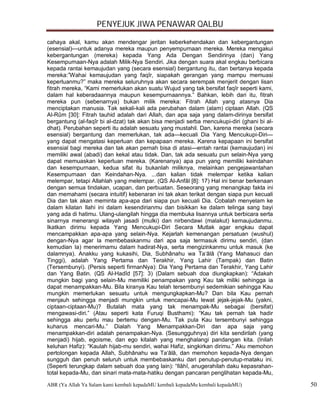 PENYEJUK JIWA PENAWAR QALBU

cahaya akal, kamu akan mendengar jeritan keberkehendakan dan kebergantungan
(esensial)—untuk adanya mereka maupun penyempurnaan mereka. Mereka mengakui
kebergantungan (mereka) kepada Yang Ada Dengan Sendirinya (dan) Yang
Kesempurnaan-Nya adalah Milik-Nya Sendiri. Jika dengan suara akal engkau berbicara
kepada rantai kemaujudan yang (secara esensial) bergantung itu, dan bertanya kepada
mereka:”Wahai kemaujudan yang faqîr, siapakah gerangan yang mampu memuasi
keperluanmu?” maka mereka seluruhnya akan secara serempak menjerit dengan lisan
fitrah mereka, “Kami memerlukan akan suatu Wujud yang tak bersifat faqîr seperti kami,
dalam hal keberadaannya maupun kesempurnaannya.” Bahkan, lebih dari itu, fitrah
mereka pun (sebenarnya) bukan milik mereka: Fitrah Allah yang atasnya Dia
menciptakan manusia. Tak sekali-kali ada perubahan dalam (alam) ciptaan Allah. (QS
Al-Rûm [30]: Fitrah tauhid adalah dari Allah, dan apa saja yang dalam-dirinya bersifat
bergantung (al-faqîr bi al-dzat) tak akan bisa menjadi serba mencukupi-diri (ghani bi al-
dhat). Perubahan seperti itu adalah sesuatu yang mustahil. Dan, karena mereka (secara
esensial) bergantung dan memerlukan, tak ada—kecuali Dia Yang Mencukupi-Diri—
yang dapat mengatasi keperluan dan kepapaan mereka. Karena kepapaan ini bersifat
esensial bagi mereka dan tak akan pernah bisa di atasi—entah rantai (kemaujudan) ini
memiliki awal (abadi) dan kekal atau tidak. Dan, tak ada sesuatu pun selain-Nya yang
dapat memuaskan keperluan mereka. (Karenanya) apa pun yang memiliki keindahan
dan kesempurnaan, kedua sifat itu bukanlah miliknya, melainkan pengejawantahan
Kesempurnaan dan Keindahan-Nya. ...dan kalian tidak melempar ketika kalian
melempar, tetapi Allahlah yang melempar. (QS Al-Anfâl [8]: 17) Hal ini benar berkenaan
dengan semua tindakan, ucapan, dan perbuatan. Seseorang yang menangkap fakta ini
dan memahami (secara intuitif) kebenaran ini tak akan terikat dengan siapa pun kecuali
Dia dan tak akan meminta apa-apa dari siapa pun kecuali Dia. Cobalah menyelam ke
dalam kilatan Ilahi ini dalam kesendirianmu dan bisikkan ke dalam telinga sang bayi
yang ada di hatimu. Ulang-ulangilah hingga dia membuka lisannya untuk berbicara serta
sinarnya menerangi wilayah jasadi (mulki) dan nirbendawi (malakut) kemaujudanmu.
Ikatkan dirimu kepada Yang Mencukupi-Diri Secara Mutlak agar engkau dapat
mencampakkan apa-apa yang selain-Nya. Kejarlah kemenangan persatuan (wushul)
dengan-Nya agar Ia membebaskanmu dari apa saja termasuk dirimu sendiri, (dan
kemudian Ia) menerimamu dalam hadirat-Nya, serta mengizinkanmu untuk masuk (ke
dalamnya). Anakku yang kukasihi, Dia, Subhânahu wa Ta‘âlâ (Yang Mahasuci dan
Tinggi), adalah Yang Pertama dan Terakhir, Yang Lahir (Tampak) dan Batin
(Tersembunyi). (Persis seperti firmanNya): Dia Yang Pertama dan Terakhir, Yang Lahir
dan Yang Batin. (QS Al-Hadîd [57]: 3) (Dalam sebuah doa diungkapkan): “Adakah
mungkin bagi yang selain-Mu memiliki penampakan yang Kau tak miliki sehingga ia
dapat menampakkan-Mu. Bila kiranya Kau telah tersembunyi sedemikian sehingga Kau
mungkin memerlukan sesuatu untuk mengungkapkan-Mu? Dan bila Kau pernah
menjauh sehingga menjadi mungkin untuk mencapai-Mu lewat jejak-jejak-Mu (yakni,
ciptaan-ciptaan-Mu)? Butalah mata yang tak menampak-Mu sebagai (bersifat)
mengawasi-diri.” (Atau seperti kata Furuqi Busthami): “Kau tak pernah tak hadir
sehingga aku perlu mau bertemu dengan-Mu. Tak pula Kau tersembunyi sehingga
kuharus mencari-Mu.” Dialah Yang Menampakkan-Diri dan apa saja yang
menampakkan-diri adalah penampakan-Nya. (Sesungguhnya) diri kita sendirilah (yang
menjadi) hijab, egoisme, dan ego kitalah yang menghalangi pandangan kita. (Inilah
keluhan Hafiz): “Kaulah hijab-mu sendiri, wahai Hafiz, singkirkan dirimu.” Aku memohon
pertolongan kepada Allah, Subhânahu wa Ta‘âlâ, dan memohon kepada-Nya dengan
sungguh dan penuh seluruh untuk membebaskanku dari penutup-penutup-mataku ini.
(Seperti terungkap dalam sebuah doa yang lain): “Ilâhî, anugerahilah daku kepasrahan-
total kepada-Mu, dan sinari mata-mata-hatiku dengan pancaran penglihatan kepada-Mu,

ABR (Ya Allah Ya Salam kami kembali kepadaMU kembali kepadaMu kembali kepadaMU)             50
 