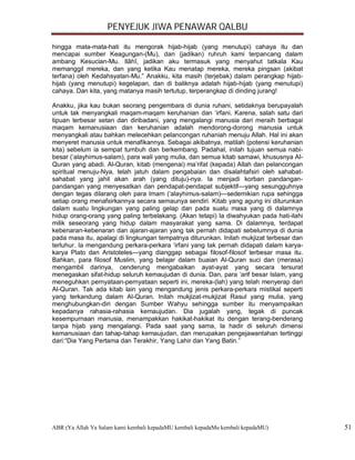 PENYEJUK JIWA PENAWAR QALBU

hingga mata-mata-hati itu mengorak hijab-hijab (yang menutupi) cahaya itu dan
mencapai sumber Keagungan-(Mu), dan (jadikan) ruhruh kami terpancang dalam
ambang Kesucian-Mu. Ilâhî, jadikan aku termasuk yang menyahut tatkala Kau
memanggil mereka, dan yang ketika Kau menatap mereka, mereka pingsan (akibat
terfana) oleh Kedahsyatan-Mu.” Anakku, kita masih (terjebak) dalam perangkap hijab-
hijab (yang menutupi) kegelapan, dan di baliknya adalah hijab-hijab (yang menutupi)
cahaya. Dan kita, yang matanya masih tertutup, terperangkap di dinding jurang!

Anakku, jika kau bukan seorang pengembara di dunia ruhani, setidaknya berupayalah
untuk tak menyangkali maqam-maqam keruhanian dan ‘irfani. Karena, salah satu dari
tipuan terbesar setan dan diribadani, yang mengalangi manusia dari meraih berbagai
maqam kemanusiaan dan keruhanian adalah mendorong-dorong manusia untuk
menyangkali atau bahkan melecehkan pelancongan ruhaniah menuju Allah. Hal ini akan
menyeret manusia untuk menafikannya. Sebagai akibatnya, matilah (potensi keruhanian
kita) sebelum ia sempat tumbuh dan berkembang. Padahal, inilah tujuan semua nabi-
besar (‘alayhimus-salam), para wali yang mulia, dan semua kitab samawi, khususnya Al-
Quran yang abadi. Al-Quran, kitab (mengenai) ma’rifat (kepada) Allah dan pelancongan
spiritual menuju-Nya, telah jatuh dalam pengabaian dan disalahtafsiri oleh sahabat-
sahabat yang jahil akan arah (yang dituju)-nya. Ia menjadi korban pandangan-
pandangan yang menyesatkan dan pendapat-pendapat subjektif—yang sesungguhnya
dengan tegas dilarang oleh para Imam (‘alayhimus-salam)—sedemikian rupa sehingga
setiap orang menafsirkannya secara semaunya sendiri. Kitab yang agung ini diturunkan
dalam suatu lingkungan yang paling gelap dan pada suatu masa yang di dalamnya
hidup orang-orang yang paling terbelakang. (Akan tetapi) Ia diwahyukan pada hati-ilahi
milik seseorang yang hidup dalam masyarakat yang sama. Di dalamnya, terdapat
kebenaran-kebenaran dan ajaran-ajaran yang tak pernah didapati sebelumnya di dunia
pada masa itu, apalagi di lingkungan tempatnya diturunkan. Inilah mukjizat terbesar dan
terluhur. Ia mengandung perkara-perkara ‘irfani yang tak pernah didapati dalam karya-
karya Plato dan Aristoteles—yang dianggap sebagai filosof-filosof terbesar masa itu.
Bahkan, para filosof Muslim, yang belajar dalam buaian Al-Quran suci dan (merasa)
mengambil darinya, cenderung mengabaikan ayat-ayat yang secara tersurat
menegaskan sifat-hidup seluruh kemaujudan di dunia. Dan, para ‘arif besar Islam, yang
meneguhkan pernyataan-pernyataan seperti ini, mereka-(lah) yang telah menyerap dari
Al-Quran. Tak ada kitab lain yang mengandung jenis perkara-perkara mistikal seperti
yang terkandung dalam Al-Quran. Inilah mukjizat-mukjizat Rasul yang mulia, yang
menghubungkan-diri dengan Sumber Wahyu sehingga sumber itu menyampaikan
kepadanya rahasia-rahasia kemaujudan. Dia jugalah yang, tegak di puncak
kesempurnaan manusia, menampakkan hakikat-hakikat itu dengan terang-benderang
tanpa hijab yang mengalangi. Pada saat yang sama, Ia hadir di seluruh dimensi
kemanusiaan dan tahap-tahap kemaujudan, dan merupakan pengejawantahan tertinggi
dari:“Dia Yang Pertama dan Terakhir, Yang Lahir dan Yang Batin.”




ABR (Ya Allah Ya Salam kami kembali kepadaMU kembali kepadaMu kembali kepadaMU)           51
 