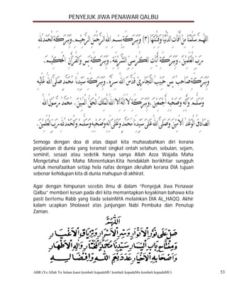 PENYEJUK JIWA PENAWAR QALBU




Semoga dengan doa di atas dapat kita muhasabahkan diri kerana
perjalanan di dunia yang teramat singkat entah setahun, sebulan, sejam,
seminit, sesaat atau sedetik hanya sanya Allah Azza Wajalla Maha
Mengetahui dan Maha Menentukan.Kita hendaklah berikhtiar sungguh
untuk menafaatkan setiap hela nafas dengan zikrullah kerana DIA tujuan
sebenar kehidupan kita di dunia mahupun di akhirat.

Agar dengan himpunan secebis ilmu di dalam “Penyejuk Jiwa Penawar
Qalbu” memberi kesan pada diri kita memantapkan keyakinan bahawa kita
pasti bertemu Rabb yang tiada selainNYA melainkan DIA AL_HAQQ. Akhir
kalam ucapkan Sholawat atas junjungan Nabi Pembuka dan Penutup
Zaman.




ABR (Ya Allah Ya Salam kami kembali kepadaMU kembali kepadaMu kembali kepadaMU)   53
 