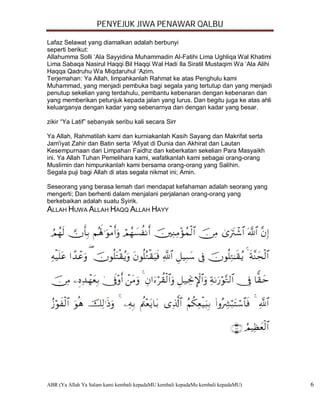 PENYEJUK JIWA PENAWAR QALBU

Lafaz Selawat yang diamalkan adalah berbunyi
seperti berikut:
Allahumma Solli ‘Ala Sayyidina Muhammadin Al-Fatihi Lima Ughliqa Wal Khatimi
Lima Sabaqa Nasirul Haqqi Bil Haqqi Wal Hadi Ila Siratil Mustaqim Wa ‘Ala Alihi
Haqqa Qadruhu Wa Miqdaruhul ‘Azim.
Terjemahan: Ya Allah, limpahkanlah Rahmat ke atas Penghulu kami
Muhammad, yang menjadi pembuka bagi segala yang tertutup dan yang menjadi
penutup sekelian yang terdahulu, pembantu kebenaran dengan kebenaran dan
yang memberikan petunjuk kepada jalan yang lurus. Dan begitu juga ke atas ahli
keluarganya dengan kadar yang sebenarnya dan dengan kadar yang besar.

zikir “Ya Latif” sebanyak seribu kali secara Sirr

Ya Allah, Rahmatilah kami dan kurniakanlah Kasih Sayang dan Makrifat serta
Jam'iyat Zahir dan Batin serta ‘Afiyat di Dunia dan Akhirat dan Lautan
Kesempurnaan dari Limpahan Faidhz dan keberkatan sekelian Para Masyaikh
ini. Ya Allah Tuhan Pemelihara kami, wafatkanlah kami sebagai orang-orang
Muslimin dan himpunkanlah kami bersama orang-orang yang Salihin.
Segala puji bagi Allah di atas segala nikmat ini; Amin.

Seseorang yang berasa lemah dari mendapat kefahaman adalah seorang yang
mengerti; Dan berhenti dalam menjalani perjalanan orang-orang yang
berkebaikan adalah suatu Syirik.
ALLAH HUWA ALLAH HAQQ ALLAH HAYY




ABR (Ya Allah Ya Salam kami kembali kepadaMU kembali kepadaMu kembali kepadaMU)   6
 