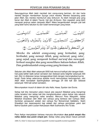 PENYEJUK JIWA PENAWAR QALBU

Sesungguhnya Allah telah membeli dari orang-orang beriman, diri dan harta
mereka dengan memberikan Syurga untuk mereka. Mereka berperang pada
jalan Allah, lalu mereka membunuh atau terbunuh. Itu telah menjadi janji yang
benar dari Allah di dalam Taurat, Injil dan Al-Quran. Dan siapakah yang lebih
menepati janjinya selain daripada Allah? Maka bergembiralah dengan jual beli
yang telah kamu lakukan itu dan itulah kemenangan yang besar.




Sebutan zikir Allah Allah sebanyak 5000 kali menurut kaifiyat zikir dengan lidah
hati pada latifah Qalb sehari semalam dan Selawat serta Istighfar sebanyak 500
kali. Zikir ini dilakukan tanpa menggerakkan lidah dengan menongkatkannya ke
langit. Pada tahap seterusnya apabila murid menunjukkan kesungguhan, zikir
Allah Allah hendaklah dipertingkatkan sehingga 24 000 kali dan Selawat
sebanyak 1000 kali sehari semalam.

Menumpaskan musuh di dalam diri iaitu Nafs, Hawa, Syaitan dan Dunia.

Setiap kali kita menyedut udara masuk ada sepuluh Malaikat yang mengiringi
nafas tersebut dan setiap kali kita menghembuskan udara keluar ada sepuluh
Malaikat yang mengiringi nafas tersebut. Menurut Para Masyaikh, setiap
Malaikat diciptakan oleh Allah dari cahaya yang berbeza dari Cahaya Allah.
Sembilan persepuluh adalah dari cahaya Nur Muhammad Sallallahu ‘Alaihi
Wasallam dan sepersepuluh lagi adalah dari cahaya penciptaan yakni dari
Bahrul Qudrah yakni Lautan Kekuasaan Allah Subhanahu Wa Ta’ala.



Para Awliya menyatakan bahawa manusia dikurniakan dua puluh empat ribu
nafas dalam dua puluh empat jam. Setiap nafas yang keluar masuk perlulah
ABR (Ya Allah Ya Salam kami kembali kepadaMU kembali kepadaMu kembali kepadaMU)    7
 
