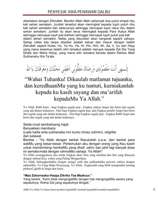 PENYEJUK JIWA PENAWAR QALBU

disertakan dengan Zikirullah. Berzikir Allah Allah sebanyak dua puluh empat ribu
kali sehari semalam. Jumlah tersebut akan meningkat kepada tujuh puluh ribu
kali sehari semalam dan seterusnya sehingga mencapai tujuh ratus ribu dalam
sehari semalam. Jumlah itu akan terus meningkat kepada Para Auliya Allah
sehingga mencapai tujuh juta bahkan sehingga mencapai tujuh puluh juta kali
dalam sehari semalam. Nafas yang disucikan akan bergerak seperti cahaya.
Setiap nafas kita tanpa disedari adalah keluar dan masuk dengan tasbih
Zikirullah seperti Huwa, Hu, Ya Hu, Ha, Hi, His, Him, Ah, Aa, Ii, Uu dan Hayy
yang mana kesemua tasbih zikir tersebut adalah merujuk kepada Zat Dia Yang
Ghaib dan Maha Hidup, yang mana zikir tersebut berada dalam Rahsia Allah
Subhanahu Wa Ta’ala.




 “Wahai Tuhanku! Dikaulah matlamat tujuanku,
 dan keredhaanMu yang ku tuntuti, kurniakanlah
      kepada ku kasih sayang dan ma’arifah
             kepadaMu Ya Allah.”
Ya Allah, Rabb kami , bagi Engkau segala puji , Engkau cahaya langit dan bumi dan segala
yang ada dalam keduanya . Dan bagi Engkau segala puji, dan Engkau pendiri langit dan bumi
dan segala yang ada dalam keduanya . Dan bagi Engkau segala puji , Engkau Rabb langit dan
bumi dan segala yang ada dalam keduanya .

Selalu buat sembahyang hajat.
Banyakkan membaca...............................................................................
(Laila hailla anta subhanaka inni kuntu minaz zolimin), istighfar
dan selawat.
Berdoa - “Ya Allah dengan berkat Rasulullah s.a.w. dan berkat para
waliMu yang besar-besar. Pertemukan aku dengan orang yang Kau kasih
untuk membimbing hambaMu yang dhaif, zalim dan jahil lagi banyak dosa
ini semata-mata dengan rahmatMu sahaja. Ya Allah!”
Ya Allah sesungguhnya aku minta Engkau akan ilmu yang manfaat dan hati yang khusyuk
dengan rahmat Kau, wahai yang Paling Mengasihani.
Ya Allah, hubungkanlahku dengan orang2 salih dan jadikanlahku pewaris anbiya dengan
rahmatMu, Ya Yang Maha Penyayang. Ya Allah , Engkaulah yang lebih mengetahui tentang
perkara2 ghaib di langit dan bumi .

“Maa Zakarnaaka Haqqa Zikrika Yaa Mazkuur.”
Yang bererti, “Kami tidak mengingatiMu dengan hak mengingatiMu secara yang
sepatutnya, Wahai Zat yang sepatutnya diingati.”

ABR (Ya Allah Ya Salam kami kembali kepadaMU kembali kepadaMu kembali kepadaMU)                    8
 