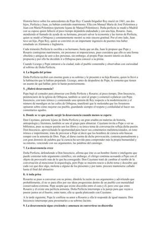 Historia breve sobre los antecedentes de Pepe Rey: Cuando brigadier Rey murió en 1841, sus dos
hijos, Perfecta y Juan, ya habían contraído matrimonio. Ella con Manuel María de José Polentinos y
Juan con María Polentinos (pariente lejana de Manuel Polentinos). Doña perfecta se mudó a Madrid
con su esposo quien falleció al poco tiempo dejándola endeudada y con una hija, Rosario. Juan,
atendiendo al llamado de ayuda de su hermana, procuró salvar la economía y las tierras de Perfecta,
quien se mudó a Orbajosa y constantemente mostró su más sincera gratitud. Por el otro lado, Juan
tuvo un hijo, Pepe Rey, quien se convirtió en un importante ingeniero de puentes tras haber
estudiado en Alemania e Inglaterra.
Cada trimestre Perfecta le escribía a su hermano, hasta que un día, Juan le propuso que Pepe y
Rosario contrajeran matrimonio, sin presiones ni imposiciones, pues considera que ello es una forma
obsoleta y antigua de unir a dos personas, sin embargo, el propio Pepe mostró interés en dicha
propuesta y por ello ha decidido ir a Orbajosa para conocer a su prima.
Cuando Licurgo y Pepe entraron a la ciudad, todo el pueblo comentaba y observaban con curiosidad
al sobrino de Doña Perfecta.
4. La llegada del primo
Doña Perfecta recibió con enorme gusto a su sobrino y le presentó a su hija Rosario, quien lo llevó a
la habitación que le habían preparado. Licurgo, antes de despedirse de Pepe, le comenta que tienen
un asunto de qué hablar, pero lo harán posteriormente.
5. ¿Habrá desavenencia?
Pepe bajó al comedor para almorzar con Doña Perfecta y Rosario; al poco tiempo, Don Inocencio,
penitenciario de la iglesia de Orbajosa, también se unió al grupo y comenzó a platicar con Pepe.
Inocencio, con tono irónico y contestando una opinión de Rey respecto a la modernización y el
número de mendigos en las calles de Orbajosa, manifestó que le molestaba que los forasteros
opinaran sobre cómo mejorar ese pueblo, guardando siempre el respeto y cordialidad al hacer sus
comentarios agudos.
6. Donde se ve que puede surgir la desavenencia cuando menos se espera
Don Cayetano, pariente lejano de Doña Perfecta y un gran erudito en materias de historia,
antropología y literatura, también se une al grupo para almorzar. Cayetano invita a Pepe a ver su
biblioteca, pues su mayor pasión son los libros y su único tema de conversación refleja dicha pasión.
Don Inocencio, aprovechando la oportunidad para hacer sus comentarios malintencionados, en tono
irónico e impertinente, trata de provocar a Pepe al decir que los hombres de ciencia sólo buscan
romper con la armonía de Dios. Pepe, al darse cuenta de dicha provocación, contesta puntualmente y
con gran dominio de palabra que la ciencia ha servido para comprender más la propia humanidad y
su entorno, venciendo con sus argumentos, las palabras del canónigo.
7. La desavenencia crece
Doña Perfecta, defendiendo a Don Inocencio, afirma que éste es un hombre ilustre e inteligente que
puede contestar todo argumento científico, sin embargo, el clérigo continúa acosando a Pepe con el
objeto de provocarle más de lo que ha conseguido. Don Cayetano trató de cambiar el rumbo de la
conversación al mencionar la arqueología, pero Pepe se muestra reacio a dicho tema y descubre que
cada vez que dice algo, molesta a alguno de los presentes y por tanto, procura mantenerse callado
hasta el final del almuerzo.
8. A toda prisa
Rosarito se puso a conversar con su primo, dándole la razón en sus argumentos y advirtiendo que
probablemente, él no es para ellos por sus ideas progresistas dentro de un pueblo con mentalidad
conservadora extrema. Pepe acepta que existe discordia entre el cura y él, pero cree que entre
Rosario y él existe una perfecta armonía. Doña Perfecta interrumpe a la pareja para que vayan a
pasear juntos en el huerto, entre tanto, ella se queda platicando con Cayetano.
A la tarde siguiente, Pepe le confiesa su amor a Rosario y ella le responde de igual manera. Don
Inocencio interrumpe para presentarles a su sobrino Jacinto.
9. La desavenencia sigue creciendo y amenaza en convertirse en discordia
 