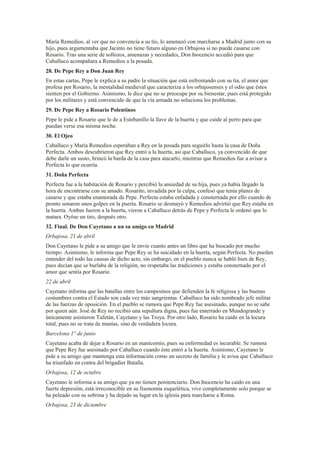 María Remedios, al ver que no convencía a su tío, lo amenazó con marcharse a Madrid junto con su
hijo, pues argumentaba que Jacinto no tiene futuro alguno en Orbajosa si no puede casarse con
Rosario. Tras una serie de sollozos, amenazas y necedades, Don Inocencio accedió para que
Caballuco acompañara a Remedios a la posada.
28. De Pepe Rey a Don Juan Rey
En estas cartas, Pepe le explica a su padre la situación que está enfrentando con su tía, el amor que
profesa por Rosario, la mentalidad medieval que caracteriza a los orbajosenses y el odio que éstos
sienten por el Gobierno. Asimismo, le dice que no se preocupe por su bienestar, pues está protegido
por los militares y está convencido de que la vía armada no soluciona los problemas.
29. De Pepe Rey a Rosario Polentinos
Pepe le pide a Rosario que le de a Estebanillo la llave de la huerta y que cuide al perro para que
puedan verse esa misma noche.
30. El Ojeo
Caballuco y María Remedios esperaban a Rey en la posada para seguirlo hasta la casa de Doña
Perfecta. Ambos descubrieron que Rey entró a la huerta, así que Caballuco, ya convencido de que
debe darle un susto, brincó la barda de la casa para atacarlo, mientras que Remedios fue a avisar a
Perfecta lo que ocurría.
31. Doña Perfecta
Perfecta fue a la habitación de Rosario y percibió la ansiedad de su hija, pues ya había llegado la
hora de encontrarse con su amado. Rosarito, invadida por la culpa, confesó que tenía planes de
casarse y que estaba enamorada de Pepe. Perfecta estaba enfadada y consternada por ello cuando de
pronto sonaron unos golpes en la puerta. Rosario se desmayó y Remedios advirtió que Rey estaba en
la huerta. Ambas fueron a la huerta, vieron a Caballuco detrás de Pepe y Perfecta le ordenó que lo
matara. Oyóse un tiro, después otro.
32. Final. De Don Cayetano a un su amigo en Madrid
Orbajosa, 21 de abril
Don Cayetano le pide a su amigo que le envíe cuanto antes un libro que ha buscado por mucho
tiempo. Asimismo, le informa que Pepe Rey se ha suicidado en la huerta, según Perfecta. No pueden
entender del todo las causas de dicho acto, sin embargo, en el pueblo nunca se habló bien de Rey,
pues decían que se burlaba de la religión, no respetaba las tradiciones y estaba consternado por el
amor que sentía por Rosario.
22 de abril
Cayetano informa que las batallas entre los campesinos que defienden la fe religiosa y las buenas
costumbres contra el Estado son cada vez más sangrientas. Caballuco ha sido nombrado jefe militar
de las fuerzas de oposición. En el pueblo se rumora que Pepe Rey fue asesinado, aunque no se sabe
por quien aún. José de Rey no recibió una sepultura digna, pues fue enterrado en Mundogrande y
únicamente asistieron Tafetán, Cayetano y las Troya. Por otro lado, Rosario ha caído en la locura
total, pues no se trata de manías, sino de verdadera locura.
Barcelona 1° de junio
Cayetano acaba de dejar a Rosario en un manicomio, pues su enfermedad es incurable. Se rumora
que Pepe Rey fue asesinado por Caballuco cuando éste entró a la huerta. Asimismo, Cayetano le
pide a su amigo que mantenga esta información como un secreto de familia y le avisa que Caballuco
ha triunfado en contra del brigadier Batalla.
Orbajosa, 12 de octubre
Cayetano le informa a su amigo que ya no tienen penitenciario. Don Inocencio ha caído en una
fuerte depresión, está irreconocible en su fisonomía esquelética, vive completamente solo porque se
ha peleado con su sobrina y ha dejado su lugar en la iglesia para marcharse a Roma.
Orbajosa, 23 de diciembre
 