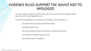 EVIDENCE RULES SUPPORT THE ADVICE NOT TO
APOLOGIZE
You don't want to help prove the other side's case by offering an apolo...