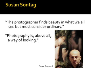 “The photographer finds beauty in what we all
  see but most consider ordinary.”

“Photography is, above all,
 a way of looking.”




                   Pierre Gonnord
 