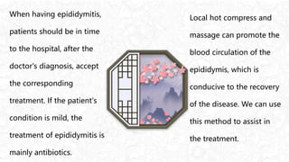 When having epididymitis,
patients should be in time
to the hospital, after the
doctor's diagnosis, accept
the corresponding
treatment. If the patient's
condition is mild, the
treatment of epididymitis is
mainly antibiotics.
Local hot compress and
massage can promote the
blood circulation of the
epididymis, which is
conducive to the recovery
of the disease. We can use
this method to assist in
the treatment.
 