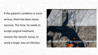 If the patient's condition is more
serious, there has been tissue
necrosis. This time, he needs to
accept surgical treatment,
remove the necrotic tissue, to
avoid a larger area of infection.
 
