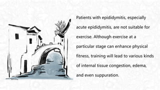 Patients with epididymitis, especially
acute epididymitis, are not suitable for
exercise. Although exercise at a
particular stage can enhance physical
fitness, training will lead to various kinds
of internal tissue congestion, edema,
and even suppuration.
 