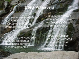 Doña Primavera No cree al que le hable de las vidas ruines, ¿Cómo va a toparlas entre los jazmines? ¿Cómo va a encontrarlas junto de las fuentes de espejos dorados y cantos ardientes? Da la tierra enferma en las pardas grietas, enciende rosales de rojas piruetas. Pone sus encajes prende sus verduras, en la piedra triste de las sepulturas...