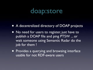 doap:store
• A decentralized directory of DOAP projects
• No need for users to register, just have to
  publish a DOAP ﬁle and ping PTSW ... or
  wait someone using Semantic Radar do the
  job for them !
• Provides a querying and browsing interface
  usable for not RDF-aware users
 