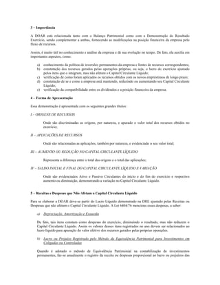 3 – Importância

A DOAR está relacionada tanto com o Balanço Patrimonial como com a Demonstração do Resultado
Exercício, sendo complementar a ambas, fornecendo as modificações na posição financeira da empresa pelo
fluxo de recursos.

Assim, é muito útil no conhecimento e análise da empresa e de sua evolução no tempo. De fato, ela auxilia em
importantes aspectos, como:

    a) conhecimento da política de inversões permanentes da empresa e fontes de recursos correspondentes;
    b) constatação dos recursos gerados pelas operações próprias, ou seja, o lucro do exercício ajustado
       pelos itens que o integram, mas não afetam o Capital Circulante Líquido;
    c) verificação de como foram aplicados os recursos obtidos com os novos empréstimos de longo prazo;
    d) constatação de se e como a empresa está mantendo, reduzindo ou aumentando seu Capital Circulante
       Líquido;
    e) verificação da compatibilidade entre os dividendos e a posição financeira da empresa.

4 – Forma de Apresentação

Essa demonstração é apresentada com os seguintes grandes títulos:

I – ORIGENS DE RECURSOS

        Onde são discriminadas as origens, por natureza, e apurado o valor total dos recursos obtidos no
        exercício;

II – APLICAÇÕES DE RECURSOS

        Onde são relacionadas as aplicações, também por natureza, e evidenciado o seu valor total;

III – AUMENTO OU REDUÇÃO NO CAPITAL CIRCULANTE LÍQUIDO

        Representa a diferença entre o total das origens e o total das aplicações;

IV – SALDO INICIAL E FINAL DO CAPITAL CIRCULANTE LÍQUIDO E VARIAÇÃO

        Onde são evidenciados Ativo e Passivo Circulantes do início e do fim do exercício e respectivo
        aumento ou diminuição, demonstrando a variação no Capital Circulante Líquido.


5 – Receitas e Despesas que Não Afetam o Capital Circulante Líquido

Para se elaborar a DOAR deve-se partir do Lucro Líquido demonstrado na DRE ajustado pelas Receitas ou
Despesas que não afetam o Capital Circulante Líquido. A Lei 6404/76 menciona essas despesas, a saber:

    a) Depreciação, Amortização e Exaustão

    De fato, tais itens constam como despesas do exercício, diminuindo o resultado, mas não reduzem o
    Capital Circulante Líquido. Assim os valores desses itens registrados no ano devem ser relacionados ao
    lucro líquido para apuração do valor efetivo dos recursos gerados pelas próprias operações.

    b) Lucro ou Prejuízo Registrado pelo Método da Equivalência Patrimonial para Investimentos em
       Coligadas ou Controladas

    Quando é adotado o método de Equivalência Patrimonial na contabilização de investimentos
    permanentes, faz-se anualmente o registro da receita ou despesas proporcional ao lucro ou prejuízos das
 