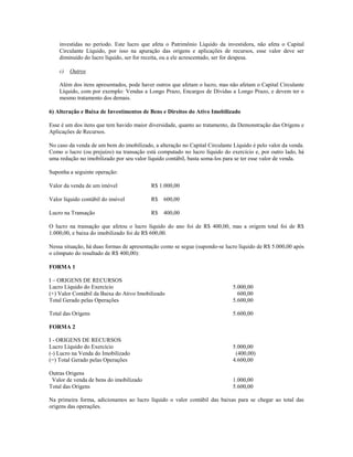 investidas no período. Este lucro que afeta o Patrimônio Líquido da investidora, não afeta o Capital
    Circulante Líquido, por isso na apuração das origens e aplicações de recursos, esse valor deve ser
    diminuído do lucro líquido, ser for receita, ou a ele acrescentado, ser for despesa.

    c)   Outros

    Além dos itens apresentados, pode haver outros que afetam o lucro, mas não afetam o Capital Circulante
    Líquido, com por exemplo: Vendas a Longo Prazo, Encargos de Dívidas a Longo Prazo, e devem ter o
    mesmo tratamento dos demais.

6) Alteração e Baixa de Investimentos de Bens e Direitos do Ativo Imobilizado

Esse é um dos itens que tem havido maior diversidade, quanto ao tratamento, da Demonstração das Origens e
Aplicações de Recursos.

No caso da venda de um bem do imobilizado, a alteração no Capital Circulante Líquido é pelo valor da venda.
Como o lucro (ou prejuízo) na transação está computado no lucro líquido do exercício e, por outro lado, há
uma redução no imobilizado por seu valor líquido contábil, basta soma-los para se ter esse valor de venda.

Suponha a seguinte operação:

Valor da venda de um imóvel               R$ 1.000,00

Valor líquido contábil do imóvel          R$    600,00

Lucro na Transação                        R$    400,00

O lucro na transação que afetou o lucro líquido do ano foi de R$ 400,00, mas a origem total foi de R$
1.000,00, e baixa do imobilizado foi de R$ 600,00.

Nessa situação, há duas formas de apresentação como se segue (supondo-se lucro líquido de R$ 5.000,00 após
o cômputo do resultado de R$ 400,00):

FORMA 1

I – ORIGENS DE RECURSOS
Lucro Líquido do Exercício                                                   5.000,00
(+) Valor Contábil da Baixa do Ativo Imobilizado                               600,00
Total Gerado pelas Operações                                                 5.600,00

Total das Origens                                                            5.600,00

FORMA 2

I - ORIGENS DE RECURSOS
Lucro Líquido do Exercício                                                   5.000,00
(-) Lucro na Venda do Imobilizado                                             (400,00)
(=) Total Gerado pelas Operações                                             4.600,00

Outras Origens
 Valor de venda de bens do imobilizado                                       1.000,00
Total das Origens                                                            5.600,00

Na primeira forma, adicionamos ao lucro líquido o valor contábil das baixas para se chegar ao total das
origens das operações.
 