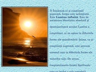 3)  Înţeleasă ca şi conştiinţă supremă, Inima este nelimitată.  Este  Lumina infinită . Este de asemenea libertatea absolută şi   spontaneitatea acestei Lumini a   conştiinţei, ce ne apare în diferitele  forme ale manifestării. Inima, ca şi  conştiinţă supremă, este precum  oceanul care ia diferitele forme ale   valurilor sale. De aceea,  conştientizarea Inimii  S pirituale  este ea însăşi o cale completă.  Ea poate să conducă spre  c unoaşterea directă, integrând toate energiile, întreaga manifestare, dar în acelaşi  t imp este o cale a revelării  Transcendenţei Supreme .   