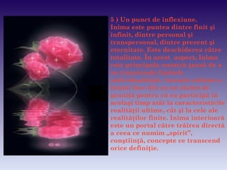 5  ) Un punct de inflexiune.   Inima este puntea dintre finit şi infinit, dintre personal şi transpersonal, dintre prezent şi eternitate. Este deschiderea către totalitate. În acest  aspect, Inima este principala noastră şansă de a ne transcende limitele individualităţii. Această calitate a Inimii face din ea un tărâm de graniţă pentru  c ă ea participă în acelaşi timp atât la caracteristicile realităţii ultime, cât şi la   cele ale realităţilor finite. Inima interioară este un portal către trăirea directă a ceea   ce numim „spirit”, conştiinţă, concepte   ce transcend orice definiţie.   ffffffff 