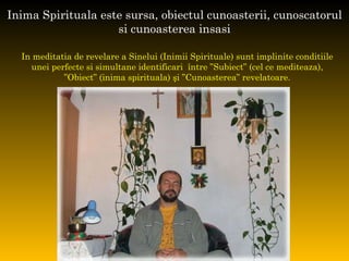 Inima Spirituala este sursa, obiectul cunoasterii, cunoscatorul si cunoasterea insasi In meditatia de revelare a Sinelui (Inimii Spirituale) sunt implinite conditiile  unei perfecte si simultane identificari  între ”Subiect” (cel ce mediteaza),  ” Obiect” (inima spirituala) şi ”Cunoasterea” revelatoare.  