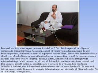 Poate cel mai important aspect în această tabără va fi faptul că începem să ne obişnuim cu  cen trarea în Inima Spirituală. Aceasta înseamnă că vom învăţa să fim   conştienţi de acel  Substrat   profund, fundamentul esential al propriei noastre fiinţe.  E l este acea inefabilă vibraţie tăcută, eternă, aducătoare de pace şi beatitudine, ce nu poate fi percepută de mintea raţională, dar care   este sursa oricărei inspiraţii divine, a iubirii, a frumuseţii, sursa întregii vieţi  spirituale de fapt.  M ulţi înţelepti   au afirmat că  I nima Spirituală este adevărata noastră casă.  Prin urmare, această tabără de meditaţie este o invitaţie de a vă abandona conştiinţa  individuală limitată,   de a fi încrezători în bucuria centrării în Inima Spirituală. Ea este axul întregii noastre vieţi. De aceea,   în perioada taberei, căutaţi pur şi simplu să fiţi Acasă, să fiţi Aici, în Inima vieţii. (Sahajananda).  