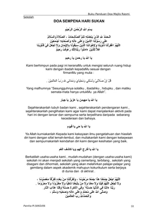 Buku Panduan Doa Majlis Rasmi
Sekolah
DOA SEMPENA HARI SUKAN
ِ‫م‬ْ‫ي‬ِ
‫ح‬ّ
‫ر‬‫ال‬ ِ‫ن‬َ‫م‬ْ‫ح‬ّ
‫ر‬‫ال‬ ِ‫ل‬‫ا‬ ِ‫م‬ْ‫س‬ِ
‫ب‬
ُ
‫م‬َ
‫ل‬ّ
‫س‬‫َال‬
‫و‬ُ‫َة‬‫ل‬ّ
‫ص‬‫َال‬، ُ
‫ت‬‫َا‬‫ح‬‫ِـ‬
‫ل‬‫ّا‬
‫ص‬‫ُال‬ّ
‫م‬ِ
‫ت‬َ
‫ت‬ ِ‫ه‬ِ
‫ت‬َ
‫م‬ْ‫ع‬ِ
‫ن‬ِ
‫ب‬ ْ‫ي‬ِ
‫ذ‬‫ال‬ ِ‫ل‬ ُ
‫د‬ْ‫م‬َ
‫ح‬‫ْـ‬‫ل‬‫ا‬
َ
‫ن‬ْ‫ي‬ِ
‫ع‬َ
‫م‬‫ْـ‬‫ج‬‫أ‬ ِِ
‫ه‬‫َاب‬‫ح‬ْ‫ص‬‫َأ‬
‫و‬ ِ
‫ه‬ِ
‫ل‬‫َأ‬
‫ء‬ ‫َى‬
‫ل‬َ‫ع‬َ‫و‬ َ
‫ن‬ْ‫ي‬ِ
‫م‬‫ال‬ ‫َا‬
‫ن‬ِ
‫ل‬ْ‫و‬ُ
‫س‬َ
‫ر‬ ‫َى‬‫ل‬َ‫ع‬
‫َا‬‫ن‬ِ
‫ب‬ْ‫و‬ُ
‫ل‬ُ
‫ـ‬‫ق‬ ْ‫ي‬ِ
‫ف‬ ْ‫ل‬َ
‫ع‬ْ‫ج‬َ
‫ت‬ َ‫ل‬َ
‫و‬ ِ
‫ن‬‫َا‬‫م‬ْ‫ي‬ِ
‫ل‬‫ِا‬‫ب‬ ‫َا‬
‫ن‬ْ‫و‬ُ
‫ق‬َ
‫ب‬َ
‫س‬ َ
‫ن‬ْ‫ي‬ِ
‫ذ‬ّ
‫ل‬‫ا‬ ‫َا‬‫ن‬ِ
‫ن‬‫َا‬
‫و‬ْ‫خ‬ِ
‫ل‬َ
‫و‬ ‫َا‬‫ن‬َ
‫ب‬ْ‫و‬ُ
‫ن‬ُ
‫ذ‬ ‫َا‬‫ن‬َ
‫ل‬ْ‫ر‬ِ‫ف‬ْ‫غ‬‫ا‬ ّ
‫م‬ُ
‫ه‬ّ
‫ل‬‫ال‬
ٌ
‫م‬ْ‫ي‬ِ
‫ح‬َ
‫ر‬ ٌ
‫ف‬ْ‫و‬ُ
‫ء‬َ‫ر‬ َ‫ك‬ّ
‫ن‬‫َاإ‬
‫ن‬ّ
‫ب‬َ
‫ر‬ ‫ْا‬‫و‬ُ
‫ن‬َ
‫م‬‫َا‬
‫ء‬ َ‫ن‬ْ‫ي‬ِ
‫ذ‬ّ
‫ل‬ِ‫ل‬ ّ
‫ل‬ِ‫غ‬
‫رحيم‬ ‫يا‬ ‫رحمن‬ ‫يا‬ ‫ال‬ ‫يا‬
Kami berhimpun pada pagi ini keranaMu untuk mengisi seluruh ruang hidup
kami dengan ibadah kepadaMu sesuai dengan
firmanMu yang mulia :
. َ‫ن‬ْ‫ي‬ِ
‫م‬َ
‫ل‬‫َا‬
‫ع‬‫ال‬ ّ
‫ب‬َ‫ر‬ ِ
‫ل‬ِِ‫ي‬‫َات‬
‫م‬َ
‫م‬َ
‫و‬ َ‫ي‬َ
‫ا‬‫ْي‬‫ح‬َ
‫م‬َ
‫و‬ ِ‫ي‬‫ُك‬
‫س‬ُ
‫ن‬َ
‫و‬ ْ‫ي‬ِ
‫ت‬َ
‫ل‬َ
‫ص‬ ّ
‫ن‬ِ‫إ‬ ْ‫ل‬ُ
‫ق‬
Yang mafhumnya “Sesungguhnya solatku , ibadahku , hidupku , dan matiku
semata-mata hanya untukMu ya Allah”.
‫جبار‬ ‫يا‬ ‫عزيز‬ ‫يا‬ ‫مهيمن‬ ‫يا‬ ‫ال‬ ‫يا‬
Sejahterakanlah tubuh badan kami , sejahterakanlah pendengaran kami ,
sejahterakanlah penglihatan kami agar kami dapat menjalankan aktiviti pada
hari ini dengan lancar dan sempurna serta terpelihara daripada sebarang
kecederaan dan bahaya.
‫قيوم‬ ‫يا‬ ‫حى‬ ‫يا‬ ‫ال‬ ‫يا‬
Ya Allah kurniakanlah Kepada kami kekayaan ilmu pengetahuan dan hiasilah
diri kami dengan sifat lemah-lembut, dan muliakanlah kami dengan ketaqwaan
dan sempurnakanlah keindahan diri kami dengan kesihatan yang baik.
‫الغم‬ ‫كاشف‬ ‫ويا‬ ‫الهم‬ ‫فارج‬ ‫يا‬ ‫ال‬ ‫يا‬
Berkatilah usaha-usaha kami , mudah-mudahan (dengan usaha-usaha kami)
sekolah ini akan menjadi sekolah yang cemerlang, terbilang , sekolah yang
disegani dan dihormati, sekolah yang akan melahirkan pelajar-pelajar yang
gemilang dalam aspek akademik mahupun kokurikulum serta berjaya
di dunia dan di akhirat .
، ‫ًا‬‫م‬ْ‫و‬ُ
‫ص‬ْ‫ع‬َ
‫م‬ ً
‫ا‬‫ّق‬
‫ر‬َ‫ف‬َ
‫ت‬ ِ‫ه‬ِ
‫د‬ْ‫ع‬َ
‫ب‬ ْ‫ن‬ِ‫م‬ ‫َا‬‫ن‬َ
‫ـ‬َ
‫ق‬ّ
‫ر‬َ‫ف‬َ
‫ت‬َ
‫و‬ ، ‫ًا‬‫م‬ْ‫و‬ُ
‫ح‬ْ‫ر‬َ‫م‬ ‫ًا‬‫ع‬ْ‫م‬َ
‫ج‬ ‫َا‬
‫ذ‬َ
‫ه‬ ‫َا‬‫ن‬َ
‫ع‬ْ‫م‬َ
‫ج‬ ْ‫ل‬َ
‫ع‬ْ‫ج‬‫ا‬ ّ
‫م‬ُ
‫ه‬ّ
‫ل‬‫َل‬‫ا‬
‫ًا‬
‫م‬ْ‫و‬ُ
‫ر‬ْ‫ح‬َ
‫م‬ َ‫ل‬َ
‫و‬ ‫ًا‬
‫د‬ْ‫و‬ُ
‫ر‬ْ‫ط‬َ
‫م‬ َ
‫ل‬َ
‫و‬ ‫ّا‬
‫ي‬ِ
‫ق‬َ
‫ش‬ ‫َا‬
‫ن‬ُ
‫ع‬َ
‫ب‬ْ‫ت‬َ
‫ي‬ ْ‫ن‬َ
‫م‬ َ‫ل‬َ
‫و‬ ‫َا‬
‫ن‬َ
‫ع‬َ
‫م‬ َ
‫ل‬َ
‫و‬ ‫َا‬‫ن‬ْ‫ي‬ِ
‫ف‬ ّ
‫م‬ُ
‫ه‬ّ
‫ل‬‫ال‬ ِ‫ل‬َ
‫ع‬ْ‫ج‬َ
‫ت‬ َ‫ل‬َ
‫و‬
.
ِ‫ّار‬
‫ن‬‫ال‬ َ‫ب‬‫َا‬
‫ذ‬َ
‫ع‬ ‫َا‬
‫ن‬ِ
‫ق‬َ‫و‬ً‫َة‬
‫ن‬َ
‫س‬َ
‫ح‬ ِ
‫ة‬َ
‫ر‬ِ‫خ‬‫ال‬ ‫ِي‬
‫ف‬َ
‫و‬ ً‫َة‬
‫ن‬َ
‫س‬َ
‫ح‬ ‫َا‬‫ي‬ْ‫ن‬ّ
‫د‬‫ال‬ ‫ِي‬
‫ف‬ ‫َا‬‫ن‬ِ
‫ت‬‫َا‬
‫ء‬ ‫َا‬‫ن‬ّ
‫ب‬َ
‫ر‬
، َ‫م‬ّ
‫ل‬َ‫س‬َ
‫و‬ ِ‫ه‬ِ
‫ب‬ْ‫ح‬َ
‫ص‬َ
‫و‬ ِ‫ه‬ِ
‫ل‬‫َا‬
‫ء‬ ‫َى‬‫ل‬َ‫ع‬َ‫و‬ ٍ
‫د‬ّ
‫م‬َ
‫ح‬ُ
‫م‬ ‫َى‬
‫ل‬َ‫ع‬ ُ
‫ل‬‫ا‬ ‫ّى‬
‫ل‬َ‫ص‬َ
‫و‬
َ
‫ن‬ْ‫ي‬ِ
‫م‬َ
‫ل‬‫َا‬‫ع‬‫ال‬ ّ
‫ب‬َ
‫ر‬ ِّ
ِ
‫ل‬ُ
‫د‬ْ‫م‬َ
‫ح‬ْ‫ل‬‫َا‬
‫و‬
Panitia PI.SKKD/06 10
 