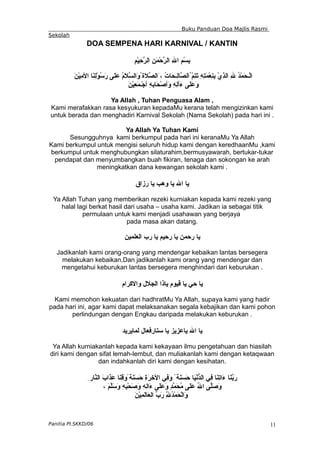 Buku Panduan Doa Majlis Rasmi
Sekolah
DOA SEMPENA HARI KARNIVAL / KANTIN
ِ‫م‬ْ‫ي‬ِ
‫ح‬ّ
‫ر‬‫ال‬ ِ‫ن‬َ‫م‬ْ‫ح‬ّ
‫ر‬‫ال‬ ِ‫ل‬‫ا‬ ِ‫م‬ْ‫س‬ِ
‫ب‬
َ‫ن‬ْ‫ي‬ِ
‫م‬‫ال‬ ‫َا‬
‫ن‬ِ
‫ل‬ْ‫و‬ُ
‫س‬َ
‫ر‬ ‫َى‬‫ل‬َ‫ع‬ ُ
‫م‬َ
‫ل‬ّ
‫س‬‫َال‬
‫و‬ُ‫َة‬‫ل‬ّ
‫ص‬‫َال‬، ُ
‫ت‬‫َا‬‫ح‬‫ِـ‬
‫ل‬‫ّا‬
‫ص‬‫ُال‬ّ
‫م‬ِ
‫ت‬َ
‫ت‬ ِ‫ه‬ِ
‫ت‬َ
‫م‬ْ‫ع‬ِ
‫ن‬ِ
‫ب‬ ْ‫ي‬ِ
‫ذ‬‫ال‬ ِ‫ل‬ ُ
‫د‬ْ‫م‬َ
‫ح‬‫ْـ‬‫ل‬‫ا‬
َ‫ن‬ْ‫ي‬ِ
‫ع‬َ
‫م‬‫ْـ‬‫ج‬‫أ‬ ِِ
‫ه‬‫َاب‬‫ح‬ْ‫ص‬‫َأ‬
‫و‬ ِ
‫ه‬ِ
‫ل‬‫َأ‬
‫ء‬ ‫َى‬
‫ل‬َ‫ع‬َ‫و‬
Ya Allah , Tuhan Penguasa Alam ,
Kami merafakkan rasa kesyukuran kepadaMu kerana telah mengizinkan kami
untuk berada dan menghadiri Karnival Sekolah (Nama Sekolah) pada hari ini .
Ya Allah Ya Tuhan Kami
Sesungguhnya kami berkumpul pada hari ini keranaMu Ya Allah
Kami berkumpul untuk mengisi seluruh hidup kami dengan keredhaanMu ,kami
berkumpul untuk menghubungkan silaturahim,bermusyawarah, bertukar-tukar
pendapat dan menyumbangkan buah fikiran, tenaga dan sokongan ke arah
meningkatkan dana kewangan sekolah kami .
‫رزاق‬ ‫يا‬ ‫وهب‬ ‫يا‬ ‫ال‬ ‫يا‬
Ya Allah Tuhan yang memberikan rezeki kurniakan kepada kami rezeki yang
halal lagi berkat hasil dari usaha – usaha kami. Jadikan ia sebagai titik
permulaan untuk kami menjadi usahawan yang berjaya
pada masa akan datang.
‫العلمين‬ ‫رب‬ ‫يا‬ ‫رحيم‬ ‫يا‬ ‫رحمن‬ ‫يا‬
Jadikanlah kami orang-orang yang mendengar kebaikan lantas bersegera
melakukan kebaikan,Dan jadikanlah kami orang yang mendengar dan
mengetahui keburukan lantas bersegera menghindari dari keburukan .
‫والكرام‬ ‫الجلل‬ ‫ياذا‬ ‫قيوم‬ ‫يا‬ ‫حي‬ ‫يا‬
Kami memohon kekuatan dari hadhratMu Ya Allah, supaya kami yang hadir
pada hari ini, agar kami dapat melaksanakan segala kebajikan dan kami pohon
perlindungan dengan Engkau daripada melakukan keburukan .
‫لمايريد‬ ‫ستارفعال‬ ‫يا‬ ‫ياعزيز‬ ‫ال‬ ‫يا‬
Ya Allah kurniakanlah kepada kami kekayaan ilmu pengetahuan dan hiasilah
diri kami dengan sifat lemah-lembut, dan muliakanlah kami dengan ketaqwaan
dan indahkanlah diri kami dengan kesihatan.
ِ‫ّار‬
‫ن‬‫ال‬ َ‫ب‬‫َا‬
‫ذ‬َ
‫ع‬ ‫َا‬
‫ن‬ِ
‫ق‬َ‫و‬ً‫َة‬
‫ن‬َ
‫س‬َ
‫ح‬ ِ
‫ة‬َ
‫ر‬ِ‫خ‬‫ال‬ ‫ِي‬
‫ف‬َ
‫و‬ ً‫َة‬
‫ن‬َ
‫س‬َ
‫ح‬ ‫َا‬‫ي‬ْ‫ن‬ّ
‫د‬‫ال‬ ‫ِي‬
‫ف‬ ‫َا‬‫ن‬ِ
‫ت‬‫َا‬
‫ء‬ ‫َا‬‫ن‬ّ
‫ب‬َ
‫ر‬
، َ‫م‬ّ
‫ل‬َ‫س‬َ
‫و‬ ِ‫ه‬ِ
‫ب‬ْ‫ح‬َ
‫ص‬َ
‫و‬ ِ‫ه‬ِ
‫ل‬‫َا‬
‫ء‬ ‫َى‬‫ل‬َ‫ع‬َ‫و‬ ٍ
‫د‬ّ
‫م‬َ
‫ح‬ُ
‫م‬ ‫َى‬
‫ل‬َ‫ع‬ ُ
‫ل‬‫ا‬ ‫ّى‬
‫ل‬َ‫ص‬َ
‫و‬
َ
‫ن‬ْ‫ي‬ِ
‫م‬َ
‫ل‬‫َا‬‫ع‬‫ال‬ ّ
‫ب‬َ
‫ر‬ ِّ
ِ
‫ل‬ُ
‫د‬ْ‫م‬َ
‫ح‬ْ‫ل‬‫َا‬
‫و‬
Panitia PI.SKKD/06 11
 