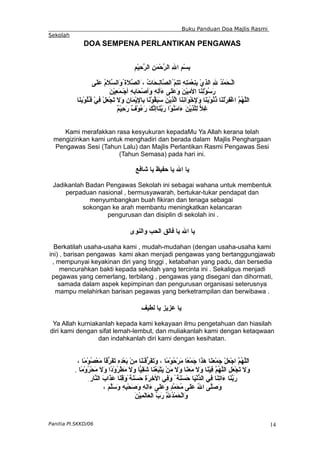 Buku Panduan Doa Majlis Rasmi
Sekolah
DOA SEMPENA PERLANTIKAN PENGAWAS
ِ‫م‬ْ‫ي‬ِ
‫ح‬ّ
‫ر‬‫ال‬ ِ‫ن‬َ‫م‬ْ‫ح‬ّ
‫ر‬‫ال‬ ِ‫ل‬‫ا‬ ِ‫م‬ْ‫س‬ِ
‫ب‬
‫َى‬‫ل‬َ‫ع‬ ُ
‫م‬َ
‫ل‬ّ
‫س‬‫َال‬
‫و‬ُ‫َة‬‫ل‬ّ
‫ص‬‫َال‬، ُ
‫ت‬‫َا‬‫ح‬‫ِـ‬
‫ل‬‫ّا‬
‫ص‬‫ُال‬ّ
‫م‬ِ
‫ت‬َ
‫ت‬ ِ‫ه‬ِ
‫ت‬َ
‫م‬ْ‫ع‬ِ
‫ن‬ِ
‫ب‬ ْ‫ي‬ِ
‫ذ‬‫ال‬ ِ‫ل‬ ُ
‫د‬ْ‫م‬َ
‫ح‬‫ْـ‬‫ل‬‫ا‬
َ‫ن‬ْ‫ي‬ِ
‫ع‬َ
‫م‬‫ْـ‬‫ج‬‫أ‬ ِ
ِ
‫ه‬‫َاب‬‫ح‬ْ‫ص‬‫َأ‬
‫و‬ ِ‫ه‬ِ
‫ل‬‫َأ‬
‫ء‬ ‫َى‬‫ل‬َ‫ع‬َ‫و‬ َ‫ن‬ْ‫ي‬ِ
‫م‬‫ال‬ ‫َا‬
‫ن‬ِ
‫ل‬ْ‫و‬ُ
‫س‬َ
‫ر‬
‫َا‬‫ن‬ِ
‫ب‬ْ‫و‬ُ
‫ل‬ُ
‫ـ‬‫ق‬ ْ‫ي‬ِ
‫ف‬ ْ‫ل‬َ
‫ع‬ْ‫ج‬َ
‫ت‬ َ‫ل‬َ
‫و‬ ِ
‫ن‬‫َا‬‫م‬ْ‫ي‬ِ
‫ل‬‫ِا‬‫ب‬ ‫َا‬
‫ن‬ْ‫و‬ُ
‫ق‬َ
‫ب‬َ
‫س‬ َ
‫ن‬ْ‫ي‬ِ
‫ذ‬ّ
‫ل‬‫ا‬ ‫َا‬‫ن‬ِ
‫ن‬‫َا‬
‫و‬ْ‫خ‬ِ
‫ل‬َ
‫و‬ ‫َا‬‫ن‬َ
‫ب‬ْ‫و‬ُ
‫ن‬ُ
‫ذ‬ ‫َا‬‫ن‬َ
‫ل‬ْ‫ر‬ِ‫ف‬ْ‫غ‬‫ا‬ ّ
‫م‬ُ
‫ه‬ّ
‫ل‬‫ال‬
ٌ
‫م‬ْ‫ي‬ِ
‫ح‬َ
‫ر‬ ٌ
‫ف‬ْ‫و‬ُ
‫ء‬َ‫ر‬ َ‫ك‬ّ
‫ن‬‫َاإ‬
‫ن‬ّ
‫ب‬َ
‫ر‬ ‫ْا‬‫و‬ُ
‫ن‬َ
‫م‬‫َا‬
‫ء‬ َ‫ن‬ْ‫ي‬ِ
‫ذ‬ّ
‫ل‬ِ‫ل‬ ّ
‫ل‬ِ
‫غ‬
Kami merafakkan rasa kesyukuran kepadaMu Ya Allah kerana telah
mengizinkan kami untuk menghadiri dan berada dalam Majlis Penghargaan
Pengawas Sesi (Tahun Lalu) dan Majlis Perlantikan Rasmi Pengawas Sesi
(Tahun Semasa) pada hari ini.
‫شافع‬ ‫يا‬ ‫حفيظ‬ ‫يا‬ ‫ال‬ ‫يا‬
Jadikanlah Badan Pengawas Sekolah ini sebagai wahana untuk membentuk
perpaduan nasional , bermusyawarah, bertukar-tukar pendapat dan
menyumbangkan buah fikiran dan tenaga sebagai
sokongan ke arah membantu meningkatkan kelancaran
pengurusan dan disiplin di sekolah ini .
‫والنوى‬ ‫الحب‬ ‫فالق‬ ‫يا‬ ‫ال‬ ‫يا‬
Berkatilah usaha-usaha kami , mudah-mudahan (dengan usaha-usaha kami
ini) , barisan pengawas kami akan menjadi pengawas yang bertanggungjawab
, mempunyai keyakinan diri yang tinggi , ketabahan yang padu, dan bersedia
mencurahkan bakti kepada sekolah yang tercinta ini . Sekaligus menjadi
pegawas yang cemerlang, terbilang , pengawas yang disegani dan dihormati,
samada dalam aspek kepimpinan dan pengurusan organisasi seterusnya
mampu melahirkan barisan pegawas yang berketrampilan dan berwibawa .
‫لطيف‬ ‫يا‬ ‫عزيز‬ ‫يا‬
Ya Allah kurniakanlah kepada kami kekayaan ilmu pengetahuan dan hiasilah
diri kami dengan sifat lemah-lembut, dan muliakanlah kami dengan ketaqwaan
dan indahkanlah diri kami dengan kesihatan.
، ‫ًا‬
‫م‬ْ‫و‬ُ
‫ص‬ْ‫ع‬َ
‫م‬ ً
‫ا‬‫ّق‬
‫ر‬َ‫ف‬َ
‫ت‬ ِ‫ه‬ِ
‫د‬ْ‫ع‬َ
‫ب‬ ْ‫ن‬ِ
‫م‬ ‫َا‬‫ن‬َ
‫ـ‬َ‫ق‬ّ
‫ر‬َ‫ف‬َ
‫ت‬َ
‫و‬ ، ‫ًا‬
‫م‬ْ‫و‬ُ
‫ح‬ْ‫ر‬َ
‫م‬ ‫ًا‬‫ع‬ْ‫م‬َ
‫ج‬ ‫َا‬
‫ذ‬َ
‫ه‬ ‫َا‬‫ن‬َ
‫ع‬ْ‫م‬َ
‫ج‬ ْ‫ل‬َ
‫ع‬ْ‫ج‬‫ا‬ ّ
‫م‬ُ
‫ه‬ّ
‫ل‬‫َل‬‫ا‬
‫ًا‬‫م‬ْ‫و‬ُ
‫ر‬ْ‫ح‬َ
‫م‬ َ‫ل‬َ
‫و‬ ‫ًا‬
‫د‬ْ‫و‬ُ
‫ر‬ْ‫ط‬َ
‫م‬ َ
‫ل‬َ
‫و‬ ‫ّا‬
‫ي‬ِ
‫ق‬َ
‫ش‬ ‫َا‬
‫ن‬ُ
‫ع‬َ
‫ب‬ْ‫ت‬َ
‫ي‬ ْ‫ن‬َ‫م‬ َ
‫ل‬َ
‫و‬ ‫َا‬
‫ن‬َ
‫ع‬َ
‫م‬ َ
‫ل‬َ
‫و‬ ‫َا‬‫ن‬ْ‫ي‬ِ
‫ف‬ ّ
‫م‬ُ
‫ه‬ّ
‫ل‬‫ال‬ ِ‫ل‬َ
‫ع‬ْ‫ج‬َ
‫ت‬ َ‫ل‬َ
‫و‬
.
ِ‫ّار‬
‫ن‬‫ال‬ َ‫ب‬‫َا‬
‫ذ‬َ
‫ع‬ ‫َا‬
‫ن‬ِ
‫ق‬َ‫و‬ً‫َة‬
‫ن‬َ
‫س‬َ
‫ح‬ ِ
‫ة‬َ
‫ر‬ِ‫خ‬‫ال‬ ‫ِي‬
‫ف‬َ
‫و‬ ً‫َة‬
‫ن‬َ
‫س‬َ
‫ح‬ ‫َا‬‫ي‬ْ‫ن‬ّ
‫د‬‫ال‬ ‫ِي‬
‫ف‬ ‫َا‬‫ن‬ِ
‫ت‬‫َا‬
‫ء‬ ‫َا‬‫ن‬ّ
‫ب‬َ
‫ر‬
، َ‫م‬ّ
‫ل‬َ‫س‬َ
‫و‬ ِ‫ه‬ِ
‫ب‬ْ‫ح‬َ
‫ص‬َ
‫و‬ ِ‫ه‬ِ
‫ل‬‫َا‬
‫ء‬ ‫َى‬‫ل‬َ‫ع‬َ‫و‬ ٍ
‫د‬ّ
‫م‬َ
‫ح‬ُ
‫م‬ ‫َى‬
‫ل‬َ‫ع‬ ُ
‫ل‬‫ا‬ ‫ّى‬
‫ل‬َ‫ص‬َ
‫و‬
َ
‫ن‬ْ‫ي‬ِ
‫م‬َ
‫ل‬‫َا‬‫ع‬‫ال‬ ّ
‫ب‬َ
‫ر‬ ِّ
ِ
‫ل‬ُ
‫د‬ْ‫م‬َ
‫ح‬ْ‫ل‬‫َا‬
‫و‬
Panitia PI.SKKD/06 14
 