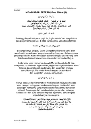 Buku Panduan Doa Majlis Rasmi
Sekolah
MENGHADAPI PEPERIKSAAN AWAM (1)
ِ‫م‬ْ‫ي‬ِ
‫ح‬ّ
‫ر‬‫ال‬ ِ‫ن‬َ‫م‬ْ‫ح‬ّ
‫ر‬‫ال‬ ِ‫ل‬‫ا‬ ِ‫م‬ْ‫س‬ِ
‫ب‬
ُ
‫م‬َ
‫ل‬ّ
‫س‬‫َال‬
‫و‬ُ‫َة‬‫ل‬ّ
‫ص‬‫َال‬َ‫ن‬ْ‫ي‬ِ
‫ق‬ّ
‫ت‬ُ
‫م‬ْ‫ل‬ِ‫ل‬ ‫َة‬‫ب‬ِ
‫ق‬‫َا‬‫ع‬‫َال‬
‫و‬ , َ‫ن‬ْ‫ي‬ِ
‫م‬َ
‫ل‬‫َا‬‫ع‬‫ال‬ ّ
‫ب‬َ
‫ر‬ ِ‫ل‬ ُ
‫د‬ْ‫م‬َ
‫ح‬ْ‫ل‬َ‫ا‬
َ
‫ن‬ْ‫ي‬ِ
‫ع‬َ‫م‬ْ‫ج‬َ
‫أ‬ ِ
‫ه‬ِ
‫ب‬‫َا‬‫ح‬ْ‫ص‬َ
‫أ‬َ
‫و‬ ِ‫ه‬ِ
‫ل‬‫آ‬ ‫َى‬
‫ل‬َ‫ع‬َ‫و‬ ٍ‫د‬ّ
‫م‬َ
‫ح‬ُ
‫م‬ ‫َا‬‫ن‬ِ
‫د‬ّ
‫ي‬َ
‫س‬ ‫َى‬‫ل‬َ
‫ع‬
‫َا‬‫ن‬ِ
‫ب‬ْ‫و‬ُ
‫ل‬ُ
‫ـ‬‫ق‬ ْ‫ي‬ِ
‫ف‬ ْ‫ل‬َ
‫ع‬ْ‫ج‬َ
‫ت‬ َ‫ل‬َ
‫و‬ ِ
‫ن‬‫َا‬‫م‬ْ‫ي‬ِ
‫ل‬‫ِا‬‫ب‬ ‫َا‬
‫ن‬ْ‫و‬ُ
‫ق‬َ
‫ب‬َ
‫س‬ َ
‫ن‬ْ‫ي‬ِ
‫ذ‬ّ
‫ل‬‫ا‬ ‫َا‬‫ن‬ِ
‫ن‬‫َا‬
‫و‬ْ‫خ‬ِ
‫ل‬َ
‫و‬ ‫َا‬‫ن‬َ
‫ب‬ْ‫و‬ُ
‫ن‬ُ
‫ذ‬ ‫َا‬‫ن‬َ
‫ل‬ْ‫ر‬ِ‫ف‬ْ‫غ‬‫ا‬ ّ
‫م‬ُ
‫ه‬ّ
‫ل‬‫ال‬
ٌ
‫م‬ْ‫ي‬ِ
‫ح‬َ
‫ر‬ ٌ
‫ف‬ْ‫و‬ُ
‫ء‬َ‫ر‬ َ‫ك‬ّ
‫ن‬‫َاإ‬
‫ن‬ّ
‫ب‬َ
‫ر‬ ‫ْا‬‫و‬ُ
‫ن‬َ
‫م‬‫َا‬
‫ء‬ َ‫ن‬ْ‫ي‬ِ
‫ذ‬ّ
‫ل‬ِ‫ل‬ ّ
‫ل‬ِ
‫غ‬
‫الجليل‬ ‫العزيز‬ ‫انت‬ ‫اللهم‬
Sesungguhnya kami pada pagi ini, ingin merafa’kan kesyukuran
dan pujian terhadap Mu, di atas kurniaan Mu yang tidak ternilai.
‫الحاجات‬ ‫وياقاضي‬ ‫الدرجات‬ ‫يارافع‬ ‫اللهم‬
Sesungguhnya Engkau Maha Mengetahui bahawa kami akan
menduduki peperiksaan yang menentukan kejayaan dalam medan
perjuangan kami. Kami menyedari bahawa segala usaha yang kami
lakukan adalah di bawah kekuasaan dan kehendakMu jua.
Justeru itu, kami memohon kepadaMu berikanlah taufik dan
hidayahMu. Kuatkanlah ingatan dan janganlah Engkau biarkan kami
terlupa. Lapangkanlah dada kami dan janganlah Engkau
sempitkannya. Permudahkanlah segala urusan kami
dan janganlah Engkau persulitkan.
‫رحيم‬ ‫يا‬ ‫رحمن‬ ‫يا‬ ‫ال‬ ‫يا‬
Hanya padaMu kami memohon. Kurniakanlah kejayaan kepada
kami dengan ketinggian dan kecemerlangan. Jadikanlah kami
golongan hambaMu yang mendapat kemuliaanMu dunia dan
akhirat. Panjangkanlah usia kami dengan amalan ketaatan
kepadaMu dan suka berbakti kepada agamaMu serta berjasa
kepada bangsa dan negara.
، ‫ًا‬‫م‬ْ‫و‬ُ
‫ص‬ْ‫ع‬َ
‫م‬ ً
‫ا‬‫ّق‬
‫ر‬َ‫ف‬َ
‫ت‬ ِ‫ه‬ِ
‫د‬ْ‫ع‬َ
‫ب‬ ْ‫ن‬ِ‫م‬ ‫َا‬‫ن‬َ
‫ـ‬َ
‫ق‬ّ
‫ر‬َ‫ف‬َ
‫ت‬َ
‫و‬ ، ‫ًا‬‫م‬ْ‫و‬ُ
‫ح‬ْ‫ر‬َ‫م‬ ‫ًا‬‫ع‬ْ‫م‬َ
‫ج‬ ‫َا‬
‫ذ‬َ
‫ه‬ ‫َا‬‫ن‬َ
‫ع‬ْ‫م‬َ
‫ج‬ ْ‫ل‬َ
‫ع‬ْ‫ج‬‫ا‬ ّ
‫م‬ُ
‫ه‬ّ
‫ل‬‫َل‬‫ا‬
‫ًا‬
‫م‬ْ‫و‬ُ
‫ر‬ْ‫ح‬َ
‫م‬ َ‫ل‬َ
‫و‬ ‫ًا‬
‫د‬ْ‫و‬ُ
‫ر‬ْ‫ط‬َ
‫م‬ َ
‫ل‬َ
‫و‬ ‫ّا‬
‫ي‬ِ
‫ق‬َ
‫ش‬ ‫َا‬
‫ن‬ُ
‫ع‬َ
‫ب‬ْ‫ت‬َ
‫ي‬ ْ‫ن‬َ
‫م‬ َ‫ل‬َ
‫و‬ ‫َا‬
‫ن‬َ
‫ع‬َ
‫م‬ َ
‫ل‬َ
‫و‬ ‫َا‬‫ن‬ْ‫ي‬ِ
‫ف‬ ّ
‫م‬ُ
‫ه‬ّ
‫ل‬‫ال‬ ِ‫ل‬َ
‫ع‬ْ‫ج‬َ
‫ت‬ َ‫ل‬َ
‫و‬
.
ِ‫ّار‬
‫ن‬‫ال‬ َ‫ب‬‫َا‬
‫ذ‬َ
‫ع‬ ‫َا‬
‫ن‬ِ
‫ق‬َ‫و‬ً‫َة‬
‫ن‬َ
‫س‬َ
‫ح‬ ِ
‫ة‬َ
‫ر‬ِ‫خ‬‫ال‬ ‫ِي‬
‫ف‬َ
‫و‬ ً‫َة‬
‫ن‬َ
‫س‬َ
‫ح‬ ‫َا‬‫ي‬ْ‫ن‬ّ
‫د‬‫ال‬ ‫ِي‬
‫ف‬ ‫َا‬‫ن‬ِ
‫ت‬‫َا‬
‫ء‬ ‫َا‬‫ن‬ّ
‫ب‬َ
‫ر‬
، َ‫م‬ّ
‫ل‬َ‫س‬َ
‫و‬ ِ‫ه‬ِ
‫ب‬ْ‫ح‬َ
‫ص‬َ
‫و‬ ِ‫ه‬ِ
‫ل‬‫َا‬
‫ء‬ ‫َى‬‫ل‬َ‫ع‬َ‫و‬ ٍ
‫د‬ّ
‫م‬َ
‫ح‬ُ
‫م‬ ‫َى‬
‫ل‬َ‫ع‬ ُ
‫ل‬‫ا‬ ‫ّى‬
‫ل‬َ‫ص‬َ
‫و‬
َ
‫ن‬ْ‫ي‬ِ
‫م‬َ
‫ل‬‫َا‬‫ع‬‫ال‬ ّ
‫ب‬َ
‫ر‬ ِّ
ِ
‫ل‬ُ
‫د‬ْ‫م‬َ
‫ح‬ْ‫ل‬‫َا‬
‫و‬
Panitia PI.SKKD/06 3
 