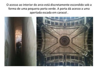O acesso ao interior do arco está discretamente escondido sob a
 forma de uma pequena porta verde. A porta dá acesso a uma
                  apertada escada em caracol .
 