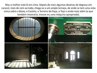 Mas o melhor está lá em cima. Depois de mais algumas dezenas de degraus em
caracol, mais de cem ao todo, chega-se a um amplo terraço, de onde se tem uma vista
  única sobre a Baixa, o Castelo, o Terreiro do Paço, o Tejo e ainda mais além (o que
               também mostraria, tivesse eu uma máquina apropriada).
 