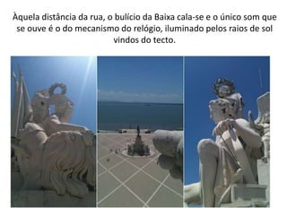 Àquela distância da rua, o bulício da Baixa cala-se e o único som que
 se ouve é o do mecanismo do relógio, iluminado pelos raios de sol
                          vindos do tecto.
 