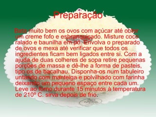 Preparação Bata muito bem os ovos com açúcar até obter um creme fofo e esbranquiçado. Misture coco ralado e baunilha em pó. Envolva o preparado de ovos e mexa até verificar que todos os ingredientes ficam bem ligados entre si. Com a ajuda de duas colheres de sopa retire pequenas porções de massa e dê-lhe a forma de pasteis, tipo os de bacalhau. Disponha-os num tabuleiro untando com manteiga e polvilhado com farinha deixando um pequeno espaço entre cada um. Leve ao forno durante 15 minutos à temperatura de 210º C. sirva depois de frio .  