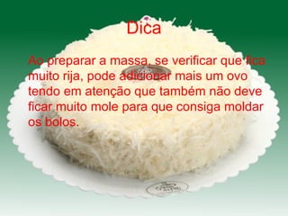 Dica Ao preparar a massa, se verificar que fica  muito rija, pode adicionar mais um ovo tendo em atenção que também não deve ficar muito mole para que consiga moldar os bolos. 