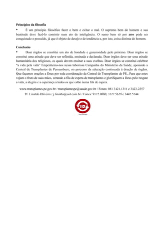 Princípios da filosofiaPrincípios da filosofia
• É um principio filosófico fazer o bem e evitar o mal. O supremo bem do homem e sua
beatitude deve fazê-lo consistir num ato de inteligência. O sumo bem só por atos pode ser
conquistado e possuído, já que é objeto de desejo e de tendência e, por isto, coisa distinta do homem.
Conclusão
• Doar órgãos se constitui um ato de bondade e generosidade pelo próximo. Doar órgãos se
constitui uma atitude que deve ser refletida, ensinada e declarada. Doar órgãos deve ser uma atitude
humanitária dos religiosos, os quais devem ensinar a suas ovelhas. Doar órgãos se constitui celebrar
“a vida pela vida” Empenhemo-nos nessa laboriosa Campanha do Ministério da Saúde, apoiando a
Central de Transplantes de Pernambuco, no processo da educação continuada à doação de órgãos.
Que façamos orações a Deus por toda coordenação da Central de Transplantes de PE., Para que estes
vejam o fruto de suas mãos, zerando a fila de espera de transplantes e glorifiquem a Deus pelo resgate
a vida, a alegria e a esperança a todos os que estão numa fila de espera.
www.transplantes.pe.gov.br / transplantespe@saude.gov.br / Fones: 081 3421.1311 e 3423-2357
Pr. Linaldo Oliveira / j.linaldo@uol.com.br / Fones: 9172.0880, 3327.5629 e 3445.5544.
 