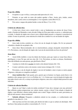 O que diz a BíbliaO que diz a Bíblia
• O espírito é o que vivifica, a carne para nada aproveita (Jô. 6:63).
• Portanto, os que estão na carne não podem agradar a Deus. Assim, pois, irmãos, somos
devedores, não a carne como se constrangidos a viver segundo a carne (Rm.8:8,12).
• Pois carne e sangue não podem herdar o reino de Deus (1ª Cor.15:50).
Critério de reflexão éticaCritério de reflexão ética
• A ética tem a haver com a moral cristã, e esta se fundamenta nos ensinos de Jesus Cristo,
sendo o Sermão da Montanha o mais elevado Código de Ética para todos os povos, e, sobretudo para
o cristão. A doação de órgãos tem a haver com a subjetividade pessoal e a resposta à consciência do
cristão. O amor ao próximo, como máxima do cristão deve conduzi-lo a ser um doador de órgãos.
O que diz a Bíblia.O que diz a Bíblia.
• Jesus nada revelou contrário ou a favor do ato de doação de órgãos. Ele foi um potencial
voluntário e doador de sua própria vida.
• Jesus disse: Bem-aventurados são os misericordiosos, porque alcançarão misericórdia (Mt.
5:7). Porventura, o ato de doação de órgãos não é um ato de misericórdia em favor do próximo?
Jesus disse:Jesus disse:
• Assim brilhe também a vossa luz diante dos homens, para que vejam as vossas boas obras e
glorifiquem a vosso Pai que está nos céus (Mt. 5:16). Porventura, ao doar as córneas, literalmente,
estas não brilharão em outra pessoa, que glorificará a Deus?
• A justiça no cristão deve exceder em muito a dos demais homens (Mt. 5:20).
• A amar o próximo como a nós mesmo e amar nossos inimigos (Mt. 5: 43,44).
• Porventura, o ato de doação de órgãos é um ato de bondade e amor só para os outros grupos
religiosos, e não para os evangélicos também?
• Jesus também disse Tudo quanto, pois, quereis que os homens vos façam, assim fazei-o vós
também a eles; porque esta é a Lei e os Profetas (Mt. 7:12). Cremos que o ato de doação de órgãos não
tem nada a haver com a fé, a crença ou princípios religiosos, mas com a subjetividade pessoal de cada
individuo.
Critério de reflexão filosóficaCritério de reflexão filosófica
• Quem eu sou? Qual a razão da minha existência? Como devo interagir com meu próximo?
Que reflexões podem proporcionar aos valores morais, sociais e éticos? Com relação à doação de
órgãos, o que dificulta e obstrui minha relação com o outro? Negar o direito ao outro, porventura, na
fala de mim mesmo e desta resistência?
• Salomão afirmou: Porquanto a sabedoria entrará no teu coração, e o conhecimento será
agradável a tua alma (Pv. 2:10).
• Abre tua boca em favor do mudo, pelo direito de todos os que se acham em desolação. Abre
tua boca e faze justiça aos pobres e necessitados (Pv. 31:8, 9).
 