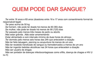 QUEM PODE DAR SANGUE?
.Ter entre 16 anos e 65 anos (doadores entre 16 e 17 anos com consentimento formal do
responsável legal)
.Ter peso acima de 50 kg
.Se homem, não pode ter doado há menos de 60 (90) dias
.Se mulher, não pode ter doado há menos de 90 (120) dias
.Ter passado pelo menos três meses de parto ou aborto
.Não estar grávida ..Não estar amamentando
.Estar alimentado e com intervalo mínimo de duas horas do almoço
.Ter dormido pelo menos seis horas das 24h que antecedem a doação
.Não ter feito tatuagem, piercing ou acupuntura há menos de um ano
.Não ter recebido transfusão de sangue ou hemoderivados a menos de um ano
.Não ter ingerido bebidas alcoólicas nas 24 horas que antecedem a doação
.Não ser usuário de drogas
.Não ser portador de doenças infectocontagiosas como sífilis, doença de chagas e HIV (I
ou II)
 