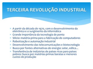 TERCEIRA REVOLUÇÃO INDUSTRIAL 
 A partir da década de 1970, com o desenvolvimento da 
eletrônica e o surgimento da informática 
 Grande importância da tecnologia de ponta 
 Silício: matéria-prima para a fabricação de computadores 
 Robotização e automação industrial 
 Desenvolvimento das telecomunicações e biotecnologia 
 Busca por fontes alternativas de energia: solar, eólica... 
 Transferência de indústrias de países ricos para países 
pobres: busca por matérias-primas baratas e menores 
custos de produção 
 