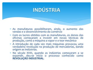 INDÚSTRIA 
 As manufaturas possibilitaram, ainda, o aumento das 
vendas e o desenvolvimento do comércio 
 Com os lucros obtidos com as manufaturas, os donos das 
oficinas começaram a investir em novas técnicas de 
produção, como a máquina a vapor e o tear mecânico 
 A introdução de cada vez mais máquinas provocou uma 
verdadeira revolução na produção de mercadorias, dando 
origem as indústrias. 
 No século XVIII, quando as indústrias começaram a se 
expandir, deu-se início o processo conhecido como 
REVOLUÇÃO INDUSTRIAL. 
 