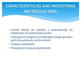 CARACTERÍSTICAS DAS INDÚSTRIAS 
NO SÉCULO XVIII 
 Grande divisão do trabalho e especialização do 
trabalhador em determinada tarefa 
 Utilização de máquinas movidas pela energia gerada a 
partir da queima do carvão mineral 
 Trabalho assalariado 
 Produção em massa e padronizada 
 