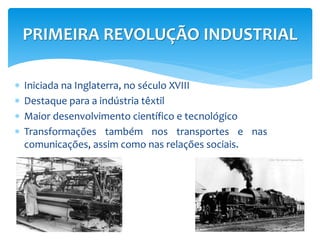 PRIMEIRA REVOLUÇÃO INDUSTRIAL 
 Iniciada na Inglaterra, no século XVIII 
 Destaque para a indústria têxtil 
 Maior desenvolvimento científico e tecnológico 
 Transformações também nos transportes e nas 
comunicações, assim como nas relações sociais. 
 