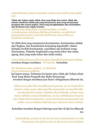 walahulhamdu yuhyii wayumiitu wahuwa alaa kulli syaiin qadiir
(3x)
Tidak ada Tuhan selain Alloh, dzat yang Maha Esa (satu), tidak ada
sekutu untukNya (tidak ada yang menyamai), dzat yang mempunyai
kerajaan dan semua pujian. Dzat yang menghidupkan dan mematikan,
dan berkuasa atas segala sesuatu.
Allohumma antassalam, waminkassalam, wa ilaika
ya'uudussalam, fahayinaa Robbana bissalam, wa adkhilnal
jannata darossalam, tabarokta Robbanaa wata a'laita yaa
dzaljalali wal ikraam

Ya Alloh dzat yang mempunyai keselamatan, keselamatan adalah
dari Engkau, dan keselamatan berpulang kepadaMU, dalam
hidupku berilah keselamatan, masukkan aku kedalam sorga
Darossalam, Tuhanku Engkaulah yang maha luhur dan maha
agung, dzat yang maha luhur dan maha mulya.

Audzubillahiminassyaithonirrojiim, Bismillahirrohmanirrokhiim
teruskan dengan membaca : Al Fatehah , kemudian

Wa ilahukum ilahu wakhid , La ilaahailla
huwarrohmaanurrokhiim
hai kamu semua, Tuhanmu itu hanya satu, tidak ada Tuhan selain
'Dzat Yang Maha Pengasih dan Maha Penyayang'.
  teruskan dengan membaca'ayat Kursi' sebagaimana dibawah ini,

 Allohu Laa iaaha illaa huwalkhoyyul qoyuum, laa ta' khudzuhuu
 sinatuw walaa naum, lahu maa fiissamaawaati wa maa fil ardhi,
    mandzaalladzii yasyfa'u 'indahuu illaa biidznih, ya'lamu maa
  baina aidiihim wamaa kholfahum, wa laa yukhithuuna bisyai'in
 min 'ilmihi illa bi maasyaaa'i, wasi'a kursiyyuhussamaawaati wal
     ardho, waa ya'uduhuu khifzuhumaa wahuwal a'liyul a'zhiim.

kemudian teruskan dengan beberapa ayat dari Al Qur'an dibawah
                                                           ini,

   Syahidallohu annahu La ilaa ha ila huwa walmalaikatu wa ulul
        ilmi qoiman bil qisthi La ilaa ha illa huwal aziizul hakiim
 