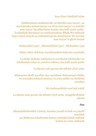 Inna diina i'ndallohil islam

        Qulillohumma malikulmulki, tu'tilmulka man tasyaa', wa
    tanziulmulka miman tasyaa' wa tu'izu man tasyaa' wa tudzillu
       man tasyaa' biyadikal khoir Innaka alaa kulli syaiin qodiir.
  Tuulijullaila finnahaari wa tuulijunnaaharo fillaili, Wa tukhrijul
hayya minal mayyiti wa tukhrijulmayyita minal hayyi, Wa tarzuqu
                                      man tasyaa' bi ghoiri hisaab

      Subhanalloh (33x) , Alhamdulillah (33x) , Allohuakbar (33)

      Allohu Akbar Kabiirau wasubhanallohi bukrotau waashiilla

       La ilaaha illallohu wahdahuu la syariikalah lahulmulku wa
    lahulhamdu yuhyi wa yumiitu wahuwa alaa kulli syaiin qodiir

                    La khaula wala quwata illa billahil a'liyil aziim

  Allohumma sholli wasallim alaa sayyidinaa Muhammad a'bdika
      wa rosuulika nabiyyil ummiyyi wa a'laa aalihii wa shohbihii
                                                         wasallim

                                Wa hasbunaallohu wani'mal wakiil

 La khaula wala quwata illa billahil a'liyil aziim, Astaghfirullohhal
                                                              adziim

                                                                Doa

 Alhamdulillahirobbil a'lamiin, hamdan yuuafii ni'mah wa yukafii
                                                       maziidah
     yaa Robbanaa lakalhamdu kamaa yanbaghi lijalali wajhikal
                                      kariim wa aziim sulthonik
 