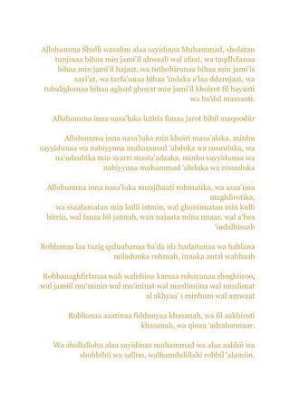 Allohumma Sholli wasalim alaa sayidinaa Muhammad, sholatan
    tunjinaa bihaa min jami'il ahwaali wal afaat, wa taqdhilanaa
     bihaa min jami'il hajaat, wa tuthohirunaa bihaa min jami'is
          sayi'at, wa tarfa'unaa bihaa 'indaka a'laa ddarojaat, wa
 tubalighunaa bihaa aghsol ghoyat min jami'il khoirot fil hayaati
                                              wa ba'dal mamaati.

   Allohumma inna nasa'luka luthfa fimaa jarot bihil maqoodiir

        Allohumma inna nasa'luka min khoiri masa'alaka, minhu
sayyidunaa wa nabiyyuna muhammad 'abduka wa rosuuluka, wa
     na'udzubika min syarri masta'adzaka, minhu sayyidunaa wa
                  nabiyyuna muhammad 'abduka wa rosuuluka

 Allohumma inna nasa'luka muujibaati rohmatika, wa azaa'ima
                                                  maghfirotika,
    wa ssaalamatan min kulli istmin, wal ghoniimatan min kulli
 birrin, wal fauza bil jannah, wan najaata mina nnaar, wal a'fwa
                                                   'indalhisaab

Robbanaa laa tuzig quluubanaa ba'da idz hadaitanaa wa hablana
                     miladunka rohmah, innaka antal wahhaab

Robbanaghfirlanaa wali walidiina kamaa robayanaa shoghiiroo,
wal jamiil mu'minin wal mu'minat wal muslimiina wal muslimat
                              al akhyaa' i minhum wal amwaat

        Robbanaa aaatinaa fiddunyaa khasanah, wa fil aakhiroti
                             khasanah, wa qinaa 'adzabannaar.

   Wa shollallohu alaa sayidinaa muhammad wa alaa aalihii wa
          shohbihii wa sallim, walhamdulillahi robbil 'alamiin.
 